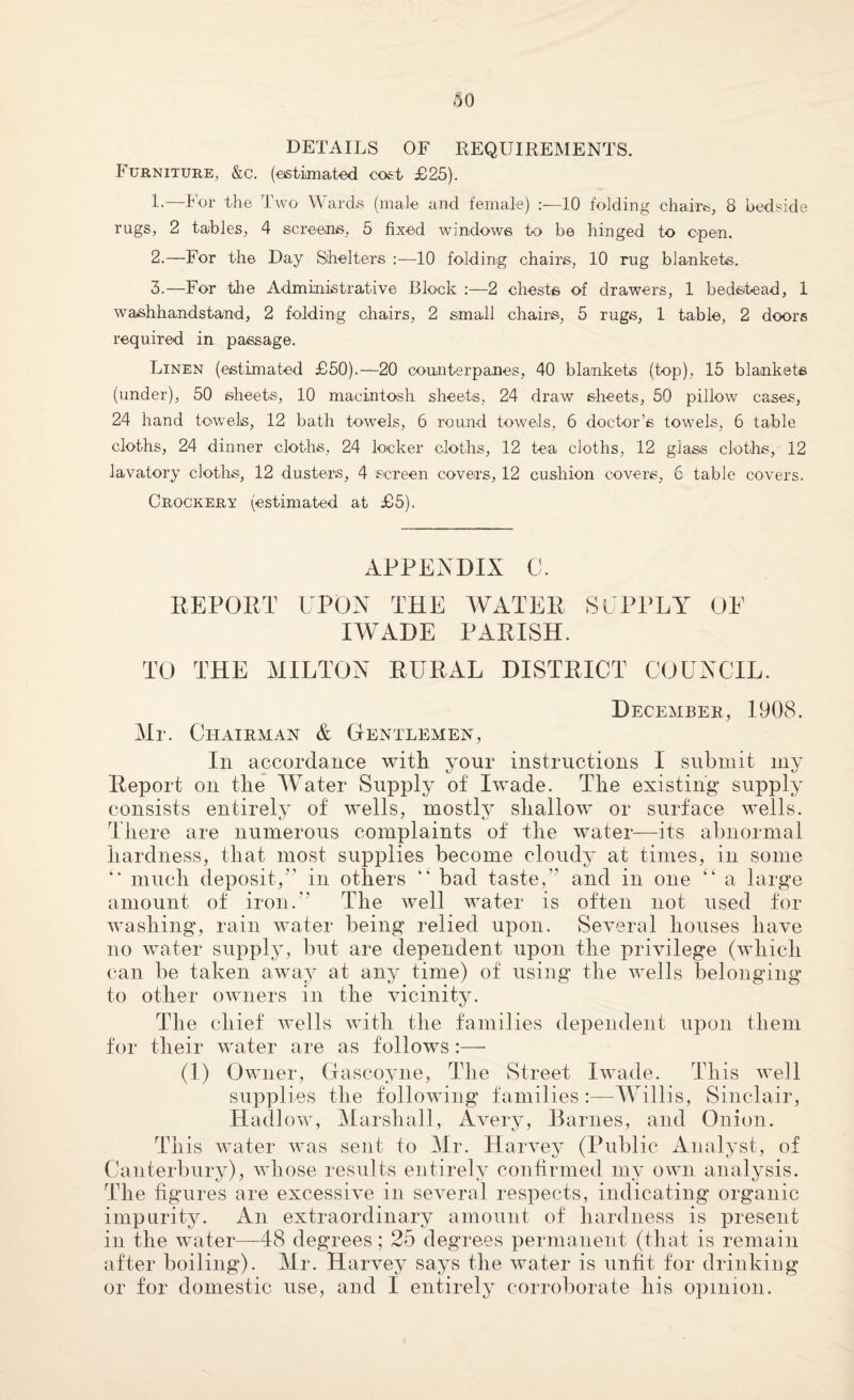 DETAILS OF REQUIREMENTS. Furniture, &c. (estimated cost £25). 1. —For the Two Wards (male and female) :—10 folding chairs, 8 bedside rugs, 2 tables, 4 screens, 5 fixed windows to be hinged to open. 2. —For the Day Shelters 10 folding chairs, 10 rug blankets. 3. —For the Administrative Block :—2 chests of drawers, 1 bedstead, 1 washhandstand, 2 folding chairs, 2 small chairs, 5 rugs, 1 table, 2 doors required in passage. Linen (estimated £50).—20 counterpanes, 40 blankets (top), 15 blankets (under), 50 sheets, 10 macintosh sheets, 24 draw sheets, 50 pillow cases, 24 hand towels, 12 bath towels, 6 round towels, 6 doctor’s towels, 6 table cloths, 24 dinner cloths, 24 locker cloths, 12 tea cloths, 12 glass cloths, 12 lavatory cloths, 12 dusters, 4 screen covers, 12 cushion covers, 6 table covers. Crockery (estimated at £5). APPENDIX C. REPOET UPON THE WATER SUPPLY OF I WADE PARISH. TO THE MILTON RURAL DISTRICT COUNCIL. December, 1908. Mr. Chairman & Gentlemen, In accordance with your instructions I submit my Report on tlie Water Supply of I wade. The existing supply consists entirely of wells, mostly shallow or surface wells. Tliere are numerous complaints of the water—its abnormal hardness, that most supplies become cloudy at times, in some much deposit,” in others “ bad taste,” and in one “ a large amount of iron.” The well water is often not used for washing, rain water being relied upon. Several houses have no water supply, but are dependent upon the privilege (which can be taken away at any time) of using the wells belonging to other owners in the vicinity. The chief wells with the families dependent upon them for their water are as follows:— (I) Owner, Gascoyne, The Street Iwade. This we] 1 supplies the following families:—Willis, Sinclair, Hadlow, Marshall, Avery, Barnes, and Onion. This water was sent to Mr. Harvey (Public Analyst, of Canterbury), whose results entirely confirmed my own analysis. The figures are excessive in several respects, indicating organic impurity. An extraordinary amount of hardness is present in the water—48 degrees; 25 degrees permanent (that is remain after boiling). Mr. Harvey says the water is unfit for drinking