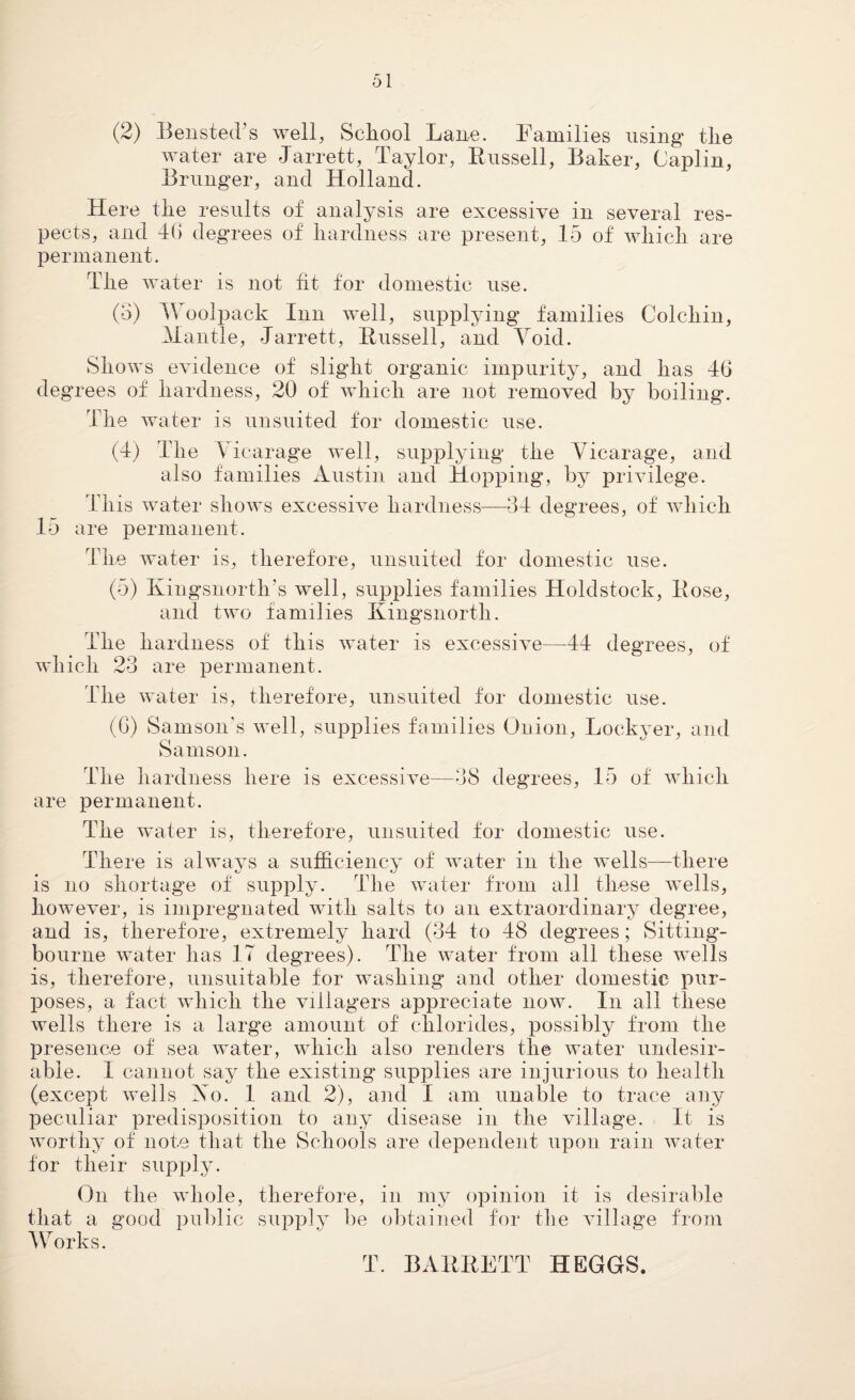 (2) Bensted’s well, School Lane. Families using* the water are Jarrett, Taylor, Bussell, Baker, Caplin, Brunger, and Holland. Here the results of analysis are excessive in several res¬ pects, and 4G degrees of hardness are present, 15 of which are permanent. The water is not fit for domestic use. (o) Woolpack Inn well, supplying families Colchin, Mantle, -Jarrett, Bussell, and Void. Shows evidence of slight organic impurity, and has 46 degrees of hardness, 20 of which are not removed by boiling. The water is unsuited for domestic use. (4) The Vicarage well, supplying the Vicarage, and also families Austin and Hopping, by privilege. This water shows excessive hardness—34 degrees, of which 15 are permanent. The water is, therefore, unsuited for domestic use. (5) Ivingsnortli's well, supplies families Holdstock, Bose, and two families Kingsnorth. The hardness of this water is excessive—44 degrees, of which 23 are permanent. The water is, therefore, unsuited for domestic use. (6) Samson's well, supplies families Onion, Lockyer, and Samson. are The hardness here is excessive—38 degrees, 15 of which permanent. The water is, therefore, unsuited for domestic use. There is always a sufficiency of water in the wells—there is no shortage of supply. The water from all these wells, however, is impregnated with salts to an extraordinary degree, and is, therefore, extremely hard (34 to 48 degrees; Sitting- bourne water has IT degrees). The water from all these wells is, therefore, unsuitable for washing and other domestic pur¬ poses, a fact which the villagers appreciate now. In all these wells there is a large amount of chlorides, possibly from the presence of sea water, which also renders the water undesir¬ able. I cannot say the existing supplies are injurious to health (except wells Xo. 1 and 2), and I am unable to trace any peculiar predisposition to any disease in the village. It is worthy of note that the Schools are dependent upon rain water for their supply. On the whole, therefore, in my opinion it is desirable that a good public supply be obtained for the village from Works. ^ T. BABBETT HEGGS.