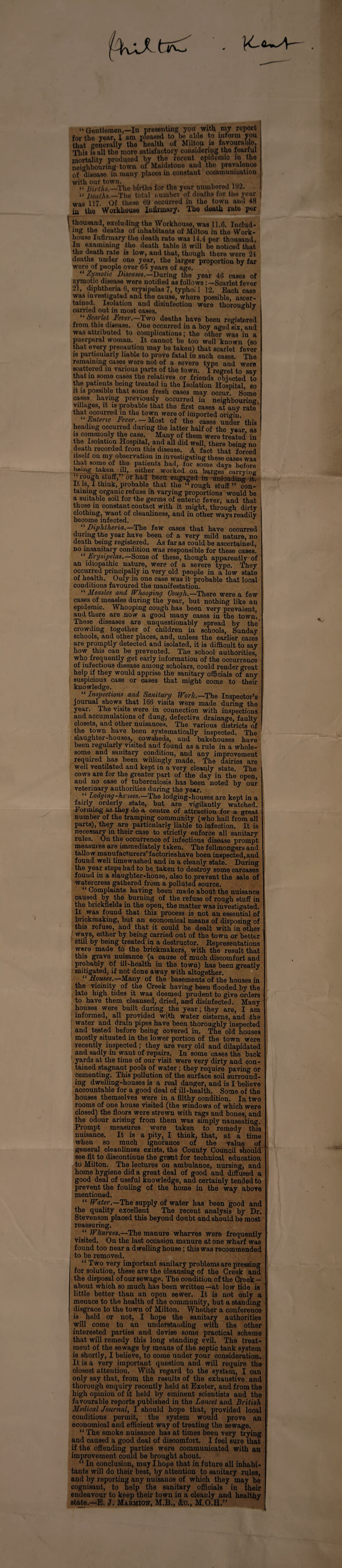 “ Gentlemen,—la presenting you with my report for tho yew, 1 am pleased to be able to inform you that generally tho health of Milton is favourable. This is all the more satisfactory considering the fearful mortality produced by tho recent opidomio in the neighbouring town of Maidstone and the prevalence of disease in many places in constant communication with our town. , . “ Births,—The births for the year numbered 192. “ Deaths.—The total number of deaths for the year was 117. Of these 69 occurred in the towu aud 48 in the Workhouse Infirmary. The death rate per thousand, excluding the Workhouse, was 11.6. Includ¬ ing the deaths of inhabitants of Miltou in the Work¬ house Infirmary the death rate was 14.4 per thousand. Iu examining tho death table it will be noticed that the death rate is low, aud that, though there were 24 doatlis uuder one year, the larger proportion by far were of people over 65 years of age. “ Zymotic Diseases— During the year 46 cases of zymotic disease were notified as follows Scarlet fever 21, diphtheria 6, erysipelas 7, typlioi 1 12. Each case was investigated ana the cause, where possible, ascer¬ tained. Isolation aud disinfection were thoroughly carried out in most cases. “ Scarlet Fever,—Two deaths have been registered from this disease. One occurred in a hoy agod six, aud was attributed to complications; the other was iu a puerperal womau. It caunot bo too well known (so that every precaution may be taken) that scarlet fever is particularly liable to prove fatal in such cases. The remaining cases wore not of a severe typo and were scattered in various parts of the town. I regret to say that in some cases the relatives or friends objected to the patients being treated iu the Isolation Hospital, so it is possible that some fresh cases may occur Some cases having previously occurred in neighbouring villages, it is probable that the first cases at any rate that occurred in the town were of imported origin “Enteric Fever. - Most of the cases under this heading occurred during the latter half of the year as is commonly the case Many of them were treated in the Isolation Hospital, and all did well, there being no death recorded from this disease. A fact that forced itselt on my observation in investigating these cases was that some of the patients had, for some days before h«>ng taken ill, either worked on barges carrying rough stuff,” or had been engaged in unloading it! It is, I thiuk, probable that the ‘“rough stuff ” con¬ taining organic refuse in varying proportions would be a suitable soil for t.he germs of enteric fever, and that those in constant contact with it might, through dirty clothing, waut of cleanliness, and iu other ways readily become infected. ‘Diphtheria..—The few cases that have occurred during the year have been of a very mild nature, no death being registered. As far as could be ascertained, no insanitary condition was responsible for these cases. ” Erysipelas.—Some of these, though apparently of an idiopathic nature, were of a severe type. They occurred principally in very old people in a low state of health. Ouly iu one case was it probable that local conditions favoured the manifestation. Measles and Whooping Gough.—There were a few cases of measles during the year, but nothing like an epidemic. Whooping cough has been very prevalent, aud there are now a good many oases in the town. These diseases are unquestionably spread by the' crowding together of children iu schools, Sunday schools, and other places, and, unless the earlier cases are promptly detected and isolated, it is difficult to say how this can be prevented. The school authorities, who frequently get early information of the occurrence of infectious disease among scholars, could render great help if they would apprise the sanitary officials of any suspicious case or cases that might come to their knowledge. “ Inspections and Sanitary Work.—The Inspector’s journal shows that 166 visits were made during the year. The visits were in connection with inspections and accumulations of dung, defective drainage, faulty closets, and other nuisances. The various districts of the town have been systematically inspected. The slaughter-houses, cowsheds, and bakehouses have been regularly visited and found as a rule in a whole¬ some and sanitary condition, and any improvement required has been williugly made. The dairies are well ventilated and kept in a very cleanly state. The cows are for the greater part of the day in the open, and no case of tuberculosis has been noted by our veterinary authorities during the year. “ Lodging-houses.—The lodging-houses are kept in a fairly orderly state, but are vigilantly watched. Forming as they do a centre of attractiou for a great number of the tramping community (who hail from all parts), they are particularly liable to infection. It is necessary in their case to strictly enforce all sanitary rules. On the occurrence of infectious disease prompt measures are immediately taken. The fellmongers and tallow manufacturers’factorieshave been inspected, and found weli limewashed and in a cleanly state. During the year steps bad to he taken to destroy some carcases fouud in a slaughter-house, also to prevent the sale of watercress gathered from a polluted source. “ Complaints having been made about the nuisance caused by the burning of the refuse of rough stuff in the brickfields in the open, the matter was investigated. It. was found that this process is not an essential of brickmaking, but an economical means of disposing of this refuse, and that it could be dealt with in other ways, either by being carried out of the towu or better still by being treated in a destructor. Representations were made to the brickmakers, with the result that this grave nuisance (a cause of much discomfort and probably of ill-health in the town) has been greatly mitigated, if not done away with altogether. “ Houses.—Many of the basements of the houses in the vicinity of the Creek having been flooded by the late high tides it was deemed prudent to give orders to have them cleansed, dried, and disinfected. Many houses were built during the year; they are, I am informed, all provided with water cisterns, and the water and drain pipes have been thoroughly inspected and tested before being covered in. The old houses mostly situated in the lower portion of the town were recently inspected ; they are very old and dilapidated and sadly in want of repairs. In some cases the back yards at the time of our visit were very dirty and con¬ tained stagnant pools of water j they require paving or cementing. This pollution of the surface soil surround¬ ing dwelling-houses is a real danger, and is I believe accountable for a good deal of ill-health. Some of the houses themselves were in a filthy condition. In two rooms of one house visited (the windows of which were closed) the floors were strewn with rags and bones, and the odour arising from them was simply nauseating. Prompt measures were taken to remedy this nuisance. It is a pity, I think, that, at a time when so much ignorance of the value of general cleanliness exists, the County Council should see fit to discontinue the grant for technical education to Milton. The lectures on ambulance, nursing, and home hygiene did a great deal of good and diffused a good deal of useful knowledge, and certainly tended to prevent the fouling of the home in the way above mentioned. “ Water.—The supply of water has been good and the quality excellent The recent analysis by Dr. Stevenson placed this beyond doubt and should be most reassuring. “ Wharves.—The manure wharves were frequently visited. On the last occasion manure at one wharf was fouud too near a dwelling house; this was recommended to be removed. “ Two very important sanitary problems are pressing for solution, these are the cleansing of the Creek and the disposal of our sewage. The condition of the Creek — about which so much has been writteu—at low tide is little better than an open sewer. It is not only a menace to the health of the community, but a stauding disgrace to the town of Milton. Whether a conference is held or not, I hope the sanitary authorities will come to an understanding with the other interested parties and devise Borne practical scheme that will remedy this long stauding evil. The treat¬ ment of the sewage by menus of the septic tank system is shortly, I believe, to come uuder your consideration. It is a very important question aud will require the closest atteutiou. With regard to the system, I can ouly say that, from the results of the exhaustive and thorough enquiry recently held at Exeter, aud from the high opinion of it held by eminent scientists and the favourable reports published iu the Lancet aud British Medical Journal, I should hope that, provided local conditions permit, the system would prove an economical and efficient way of treating the sewage. “ The smoke nuisance has at times been very trying and caused a good deal of discomfort. I feel sure that if the offending parties were communicated with an improvement could be brought about. “ In conclusion, may I hope that in future all inhabi¬ tants will do their best, by attention to sanitary rifles, and by reporting any uuisauce of which they may be cognisaut, to help the sanitary officials in their endeavour to keep their town in a cleanly and healthy state.—E. J. Maiuuon, M.B., &o., M.O.H.”