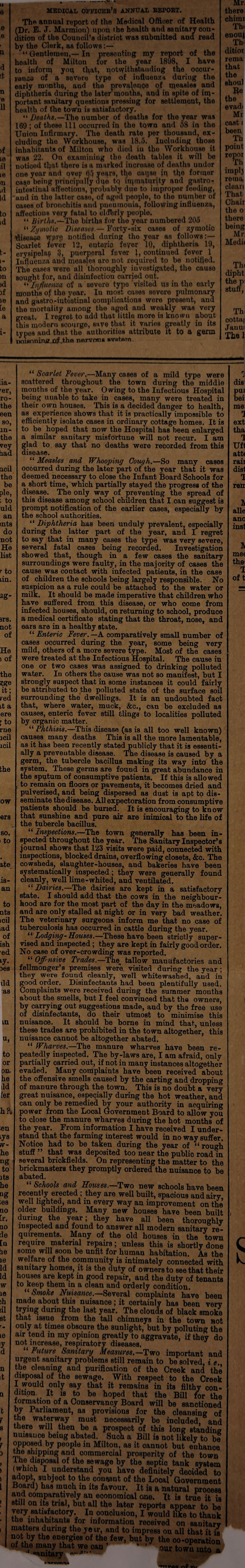 u 6 e e u d >t n e 11 >f 10 iil le in id Id to id t- t- to m id if 16 [e a MEDICAL OFFIOEE’S ANNUAL EEPOET. Th« annual report of the Medical Officer of Health (Dr. E. J. Marmiou) upon the health and sanitary con¬ dition of the Council’s distriot was submitted and read by the Clerk, as follows:— “ Gentlemen,— In presenting my report of the health of Milton for the year 1898, I have to inform yoq that, notwithstanding the occur¬ rence of a severe type of influenza duriug the early months, and the prevalence of measles and diphtheria during the later mouths, and in spite of im¬ portant sanitary questions pressing for settlement, the health of the town is satisfactory. “ Deaths.—The uumber of deaths for the year was 169 ; of these 111 occurred in the town and 58 in the Union Infirmary. The death rate per thousand, ex¬ cluding the Workhouse, was 18.5. Including those inhabitants of Milton who died in the Workhouse it was 22. On examining the death tables it will be notioed that there is a marked increase of deaths under one year and ovep M yefyve, tl}e caqse in th0 former case being principally due tq immaturity and gastro¬ intestinal affections, probably due to improper feeding, and in the latter case, of aged people, to the number of cases of bronchitis and pneumonia, following influenza, affections very fatal to eldhrly people. “ Births.—The births for the year numbered 205 “ Zymotic Diseases.— Forty-six cases of zymotic disease wpr§ notified during the year as follows:— Scarlet fever 12, enteric feyer 10, diphtheria 19, erysipelas 3, puerperal fever J, continued fever 1 Influenza and measles are not required to be notified. The cases were all thoroughly investigated, the cause sought for, and disinfection carried out. “ Influenza of a severe type visited us in the early months of the year. Iu most cases severe pulmonary and gastro-intestinal complications were present, and the mortality among the aged and weakly was very great. I regret to add that little more is known about this modern scourge, save that it varies greatly in its types and that the authorities attribute it to a germ noisnninrf-Of .the nervous svstnm. Mr. there chirm Th< enouj Th ditioi rema that the shoul evadi Mr cast i been Th point repor Th implj rema clean That Chair the o there being Mr Medii Th< dipht the jr stuff, Th cotta; Jauui Thai ua- 'er, ro- the een so, m- the vey bad ncil the be pie, ; to uld an ints do not He list r to un. ag- srs. not of He i of the ?f?e it; red it a ere ' to rne icil icil the ow ers so. i to ate .18- an to nts icil tad of ish ■ed iy- les ild as m u. to or OIA he ild ier h?. le “ Scarlet Fever.—Many cases of a mild type were scattered throughout the town during the middle months of the year. Owing to the Infectious Hospital being unable to take in cases, many were treated in their own houses. This is a decided danger to health, as experience shows that it is practically impossible to efficiently isolate cases in ordinary cottage homes. It is to be hoped that now the Hospital has been enlarged a similar sanitary misfortune will not recur. I am glad to say that no deaths were recorded from this disease. “ Measles and Whooping Cough.—So many cases occurred during the later part of the year that it was deemed necessary to close the Infant Board Schools for a short time, which partially stayed the progress of the disease. The only way of preventing the spread of this disease among school children that I can suggest is prompt notification of the earlier cases, especially by the school authorities. “ Diphtheria has been unduly prevalent, especially during the latter part of the year, and I regret to say that in many cases the type was very severe, several fatal cases being recorded. Investigation showed that, though in a few cases the sanitary surroundings were faulty, in the majority of cases the cause was contact with infected patients, in the case of children the schools being largely responsible. No suspicion as a rule could be attached to the water or milk. It should he made imperative that children who have suffered from this disease, or who come from infected houses, should, on returning to school, produce a medical certificate stating that the throat, nose, and ears are in a healthy state. “ Enteric Fever. —A comparatively small number of cases occurred during the year, some being very mild, others of a more severe type. Most of the cases were treated at the Infectious Hospital. The cause in one or two cases was assigned to drinking polluted water. Iu others the cause was not so manifest, but I strongly suspect that in some instances it could fairly be attributed to the polluted state of the surface soil surrounding the dwellings. It is an undoubted fact that, where water, muck, &c., can be excluded as causes, enteric fever still tilings to localities polluted by organic matter. “ Phthisis.—This disease (as is all too well known) causes many deaths This is all the more lamentable, as it has been recently stated publicly that it is essenti¬ ally a preventable disease. The disease is caused by a germ, the tubercle bacillus making its way into the system. These germs are found in great abundance in the sputum of consumptive patients. If this is allowed to remain on floors or pavements, it becomes dried and pulverised, and being dispersed as dust is apt to dis¬ seminate the disease. All expectoration from consumptive patients should be buried. It is encouraging to kn ow that sunshine and pure air are inimical to the life of the tubercle bacillus. “ Inspections.—The town generally has been in¬ spected throughout the year. The Sanitary Inspector’s journal shows that 123 visits were paid, connected with inspections, blocked drains, overflowing closets, &c. The cowsheds, slaughter-houses, and bakeries have been systematically inspected; they were generally found cleanly, well lime-whited, and ventilated. “ Dairies.—The dairies are kept in a satisfactory state. I should add that the cows in the neighbour¬ hood are for the most part of the day in the meadows, and are only stalled at night or in very had weather. The veterinary surgeons inform me that no case of tuberculosis has occurred in cattle daring the year. “ Lodging -Houses.—These have been strictly super¬ vised and inspected; they are kept in fairly good order. No case of over-crowding was reported. “ Offensive Trades.—Tim tallow manufactories and fellmonger’s premises were visited during the year; they were found cleanly, well whitewashed, and in good order. Disinfectants had been plentifully used. Complaints were received during the summer months about the smells, hut I feel convinced that the owners, by carrying out suggestions made, and by the free use of disinfectants, do their utmost to minimise this nuisance. It should be borne in mind that, unless these trades are prohibited in the town altogether, this nuisance cannot be altogether abated. “ Wharves.—The manure wharves have been re¬ peatedly inspected. The by-laws are, I am afraid, only partially carried out, if not in many instances altogether evaded. Many complaints have been received about the offensive smells caused by the carting and dropping of manure through the town. This is no doubt a very great nuisance, especially during the hot weather, and can only be remedied by your authority in acquiring power from the Local Government Board to allow you to close the manure wharves during the hot months of the year. From information I have received I under¬ stand that the farming interest would in no way suffer. Notice had to be taken during the year of “ rough stuff ” that was deposited too near the public road in several brickfields. On representing the matter to the brickmasters they promptly ordered the nuisance to be abated. “ Schools and Houses.—Two new schools have been recently erected ; they are well built, spacious and airy well lighted, and in every way an improvement on the’ older buildings. Many new houses have been built duriug the year; they have all been thoroughly inspected and found to answer all modern sanitary re¬ quirements. Many of the old houses in the town require material repairs; unless this is shortly done some will soon be unfit for human habitation. As the welfare of the community is intimately connected with sanitary homes, it is the duty of owners to see that their houses are kept in good repair, and the duty of tenants to keep them in a clean and orderly condition Nuisance.—Several complaints have been made about this nuisance ; it certainly has been very trying during the last year. The clouds of black smoke that issue from the tall chimneys in the town sot only at times obscure the sunlight, but by polluting the air tend m my opinion greatly to aggravate, if they do not increase, respiratory diseases. “ Future Sanitary Measures.—Two important and urgent sanitary problems still remain to be solved, i e the cleaning and purification of the Creek and the disposal of the sewage. With respect to the Creek I would only say that it remains in its filthy con¬ dition^ It is to be hoped that the Bill for the formation of a Conservancy Board will he sanctioned bv Parliament, as provisions for the cleansing of the waterway must necessarily be included, and there will then be a prospect of this long standing nuisauce being abated. Such a Bill is not likely to be opposed by people in Milton, as it cannot but enhance the shipping and commercial prosperity of the town I he disposal of the sewage by the septic tank system (which I understand you have definitely decided to adopt, subject to the couwnt of the Local Government Board) has much in its favour. It is a natural prooess and comparatively an economical one. It is true it is still on its trial, but all the later reports appear to be very satisfactory. In oonolusion, I would like to thank the inhabitants for information received on sanitarv matters during the ye ir, and to impress on all that it is not by the energies of the few, but by the co-operation th,l“a^halTe. •can ’ ‘ out town into a 'l dis pui bei me 1 ext tha 1 Uft att< rail dist 1 reu l alle anc inst IV me< the I of t £