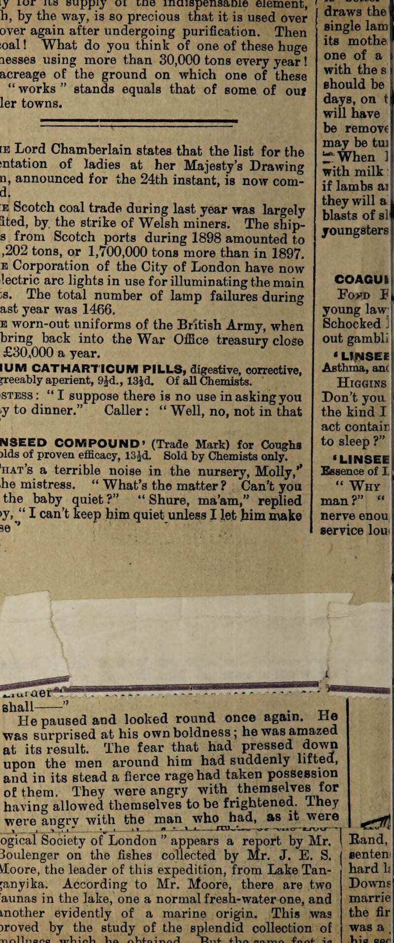 iy lor ilo supply oi me maispensame element, b, by the way, is so precious that it is used over over again after undergoing purification. Then :oal! What do you think of one of these huge leases using more than 30,000 tons every year ! acreage of the ground on which one of these “ works ” stands equals that of some of ouf ler towns. [E Lord Chamberlain states that the list for the mtation of ladies at her Majesty’s Drawing n, announced for the 24th instant, is now com- d, e Scotch coal trade during last year was largely ited, by the strike of Welsh miners. The ship- s from Scotch ports during 1898 amounted to ,202 tons, or 1,700,000 tons more than in 1897. e Corporation of the City of London have now lectric arc lights in use for illuminating the main ;s. The total number of lamp failures during ast year was 1466. e worn-out uniforms of the British Army, when bring back into the War Office treasury close £30,000 a year. IUM CATHARTICUM PILLS, digestive, corrective, preeably aperient, 9Jd., laid. Of all Chemists. stess : “ I suppose there is no use in asking you ■y to dinner.” Caller: “ Well, no, not in that NSEED COMPOUND’ (Trade Mark) for Coughs rids of proven efficacy, 13^d. Sold by Chemists only. 'hat’s a terrible noise in the nursery, Molly,’’ he mistress. “ What’s the matter ? Can’t you the baby quiet?” “ Shure, ma’am,” replied >y, “ I can’t keep him quiet unless I let him make se ’’ draws the single lam its mothe one of a with the s should be days, on t will have be remove may be tui “ When ] with milk if lambs a! they will a blasts of si1 youngsters COAGUI Low) F young law; Schocked J out gambli ‘ LINSEE Asthma, anc Higgins Don’t you the kind I act contain to sleep ?” ‘LINSEE Essence of I “ Why man?” “ nerve enou service Ion aer’*’ Shall-” , . „ He paused and looked round once again, fie was surprised at his own boldness; he was amazed at its result. The fear that had pressed down upon the men around him had suddenly lifted, and in its stead a fierce rage had taken possession of them. They were angry with themselves for having allowed themselves to be frightened. They were angrv with the man who^had, as it were ogical Society of London ” appears a report by Mr. 3oulenger on the fishes collected by Mr. J. E. S. Vfoore, the leader of this expedition, from Lake Tan- ;anyika. According to Mr. Moore, there are two aunas in the lake, one a normal fresh-water one, and mother evidently of a marine origin. This was iroved by the study of the splendid collection of rtrillnooo lnVnoll Via nVifoino/l T5nV nnivi a Vn /-if- -in Band, center) hard li Downs marrie the fir was a