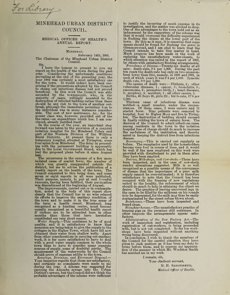 MINEHEAD URBAN DISTRICT COUNCIL. MEDICAL OFFICER OF HEALTH’S ANNUAL REPORT. Minehead, February 14th, 1905. The Chairman of the Minehead Urban District Council. Sir, I have the honour to present to you my report on the health of the town during the past year. Considering the unfortunate conditions prevailing at the end of the preceding year, the year 1904 was certainly a most satisfactory one for the town. It would indeed have been sur¬ prising if the precautions adopted by the Council to stamp out infectious disease had not proved beneficial. In this work the Council was ably seconded by the townspeople, who, in the majority of cases, willingly assented to the destruction of infected bedding rat her than there should be any risk to the town of another out¬ break, although the immediate pecuniary loss to the individual was in many instances consider¬ able. The cost of new mattresses, &e., for the poorer class was, however, provided out of the the rates—an expenditure which has, I am con¬ vinced, already justified itself. In the course of the year, an important step forward was taken by the provision of a conjoint isolation hospital for the Minehead Urban and part of the Western Division of the Williton Rural Districts. At present there is only a temporary hospital, situated at Tivington, some four miles from Minehead. The delay in proceed¬ ing with the permanent building is apparently due to the Local Government Board, which has had the proposed plans before it since August last. The occurrence in the summer of a few more isolated cases of scarlet fever, the number of which was greatly exaggerated outside the district, led me to advise the publication of a weekly report on the health of the town. The Council consented to this being done, and some seven or eight reports in all were published. Their purpose, namely, to put at rest harmful rumours, having been fulfilled, their publication was discontinued at the beginning of August. The improvements, carried out or in contempla¬ tion, noted in the body of this report show clearly that the Council has in no wise relaxed its efforts to improve the sanitary condition of the town and to make it in the true sense of the term a health resort. Minehead, long recognised as a hunting centre, must become equally recognised as a beautiful health resort if visitors are to be attracted here in other months than those that have heretofore constituted our very short season. Water Supply.—This continues to be of good quality, and it is satisfactory to know that measures are being taken to give the supply to the cottages in the Higher Town, which have till now obtained their water from shallow wells. Apart from other considerations in carrying out sanitary work, it is far more satisfactory to have to deal with a good water supply common to the whole town than to have to consider many separate sources of supply, some of doubtful purity. The acquirement of the waterworks by the Council should prove of supreme utility to the town. Sewerage, Drainage, and Excrement Disposal.— Your inspector reports that these are satisfactory, and certainly no complaints were made to me during the year. A scheme was suggested for carrying the Alcombe sewage into the Urban District’s sewers, but the Council did not think the probable advantages of the scheme were sufficient to justify the incurring of much expense in its investigation, and the matter was allowed to drop. One of the advantages to the town held out as an inducement by the supporters of the scheme was that it would overcome the difficulty experienced in flushing the drains at the lower part of the town. Be this as it may, it is essential that some means should be found for flushing the sewer in Glenmore-road, and I am glad to iearn that the Council intends to take this matter in hand. Much progress has been made in the work of replacing the unsatisfactory water-closets, to which attention was called in the report of 1903, by others with satisfactory flushing arrangements. Prevalence of Disease.—Twenty-six deaths at all ages; death-rate, 9'5 per 1,000. During the past ten years the death-rate has only on two occasions been lower than this, namely, in 1898 and 1901, in each of which years it was 9'4 per 1,000. Zymotic death rite, 0 0 per 1,000. The causes of death were Phthisis, 2 ; other tubercular diseases, 1; cancer, 3; bronchitis, 3; pneumonia, 2 ; premature birth, 1; heart diseases, 4; apoplexy, 4; accident, 1; all other causes, 5. Births, 48 (boys 20, girls 22); birth-rate, 17'6 per 1,000. Thirteen cases of infectious disease were notified—a small number, under the circum¬ stances. Of these cases, 2 were enteric and 11 scarlet fever. Nine patients were removed to hospital, four to Higher Moor and five to Tiving¬ ton. The destruction of bedding should succeed in finally ridding the town of enteric fever. The decision of the Council to admit infectious cases among residents in the town to the isolation hospital free of charge should do much to increase the usefulness of the institution and thereby assist in keeping the district free from infectious disease. Scavenging.—This is carried out regularly as before. The receptacles used by the householders | become very foul in course of time, and it would be well if the men employed on this work were provided with disinfectant to put in them after they have been emptied. Dairies, Milk-shops, and Cow-sheds.—These have been inspected, and in the case of cow-sheds sundry alterations suggested. Milk is so well recognised as a possible means of the conveyance of disease that the importance of a pure milk supply cannot be over-estimated; it is therefore satisfactory to note that the Council has been occupied with the framing of new regulations suited to the locality, the enforcement of which should do much to help in attaining the object we desire. The practice of leaving uncovered jugs in the open to be filled by the milkman on his rounds is to be deprecated, for the milk may thus be easily contaminated by the street refuse blown about. Bakehouses.—These have been inspected and found clean. Slaughter-houses.—The unsatisfactory practice of keeping pigs on the premises still continues. In other respects the arrangements appear satis¬ factory. Administration of the New Factory Act.—The work of inspection and registration, including registration of out-workers, is being proceeded with, but is not yet completed. So far ten work¬ shops have been inspected without anything wrong being discovered. In conclusion, I wish to thank the members of the Council for the careful attention they have given to such matters as it has been my duty to bring before them, and to express my apprecia¬ tion of the manner in which Mr. Woolston Smith has assisted me in my work. I remain, sir. Your obedient servant, H. H. Sanguinetti, Medical Officer of Health. I