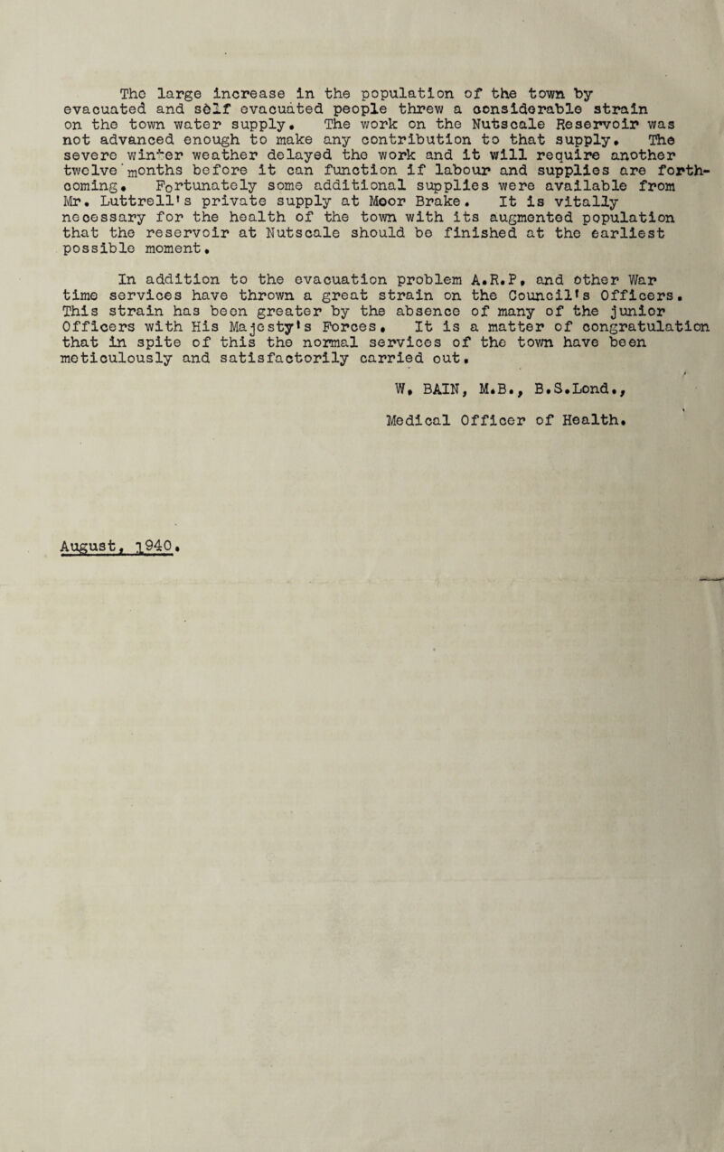 The large Increase In the population of the town by evacuated and sbif evacuated people threw a considerable strain on the town water supply. The work on the Nutscale Reservoir was not advanced enough to make any contribution to that supply. The severe winter weather delayed the work and it will require another twelve months before it can function if labour and supplies are forth¬ coming. Fortunately some additional supplies were available from Mr. Luttrell‘s private supply at Moor Brake. It is vitally necessary for the health of the town with its augmented population that the reservoir at Nutscale should be finished at the earliest possible moment. In addition to the evacuation problem A.R.P. and other War time services have thrown a great strain on the Council*s Officers. This strain has been greater by the absence of many of the junior Officers with His Majesty*s Forces, It is a matter of congratulation that in spite of this the normal services of the town have been meticulously and satisfactorily carried out. W, BAIN, M.B., B.S.Lond., Medical Officer of Health. August, 1940.