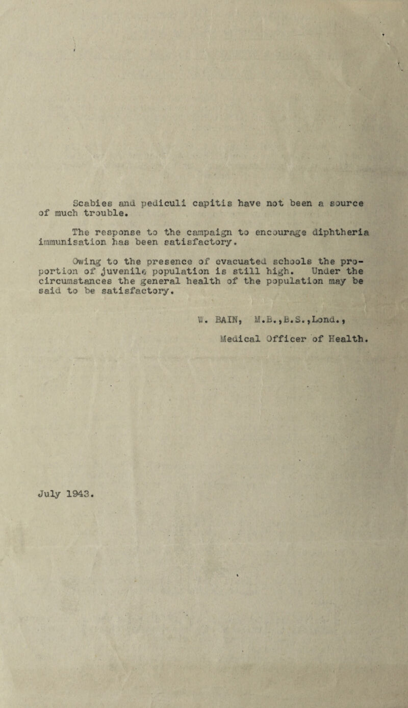 Scabies and pediculi capitis have not been a source of much trouble. The response to the campaign to encourage diphtheria immunisation has been satisfactory. Owing to the presence of evacuated schools the pro¬ portion of Juvenile population is still high. Under the circumstances the general health of the population may be said to be satisfactory. V*. BAI3M, i.I.B. y B«2«)Lond. y Medical Officer of Health. July 1943.