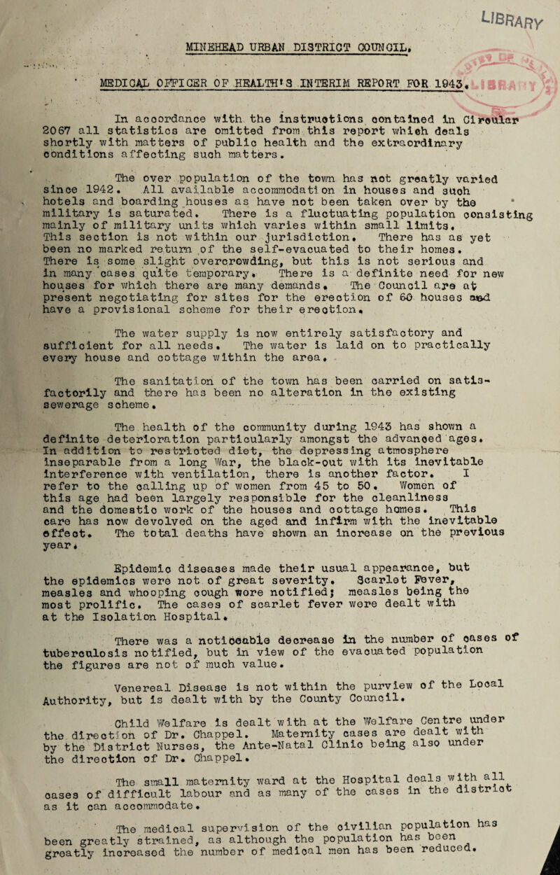 ^I^FtARY MINEHEAD URBAN DISTRICT COUNCIL, •j' 'Os MEDICAL OFFIGBR OF .HBALTHtS INTERIM REPORT FOR 1945,LIS^.A S' In acoordance with the Instruotions contained In Ciroular 2067 all statistics are omitted from this report which deals shortly with matters of public health and the extraordinary conditions affecting such matters. The over population of the town has not greatly varied since 1942. All available accommodation in houses and such ■ hotels and boarding houses as have not been taken over by the military is saturated. There is a fluctuating population consisting mainly of military units virhich varies within small limits. This section is not within our jurisdiction. There has as yet been no marked return ,of the self-evacuated to their homes. There is some slight overcrowding, but this is not serious and in many cases quite temporary. There is a definite need for new houses for which there are many demands* The Council are at present negotiating for sites for the erection of 60 houses aied have a provisional scheme for their erection* The water supply is now entirely satisfactory and sufficient for all needs. The water is laid on to practically every house and cottage within the area. The sanitation of the town has been carried on satis¬ factorily and there has been no alteration in the existing sewerage scheme, ' - . The health of the community during 1943 has shovm a definite deterioration particularly amongst the advanced ages. In addition to restricted diet, the depressing atmosphere inseparable from a long War, the black-out with its inevitable interference with ventilation, there is another factor, I refer to the calling up of women from 45 to 50, Women of this age had been largely responsible for the cleanliness and the domestic work of the houses and cottage homes. This care has now devolved on the aged and infirm with the inevitable effect. The total deaths have shown an increase on the previous year, Epidemic diseases made their usual appearance, but the epidemics were not of great severity. Scarlet Fever, measles and whooping cough wore notified; measles being the most prolific. The cases of scarlet fever were dealt with at the Isolation Hospital, There was a notlbeabio decrease in the number of oases of tuberculosis notified, but in view of the evacuated population the figures are not of much value. Venereal Disease is not within the purview of the Local Authority, but is dealt with by the County Council. Child Welfare is dealt with at the Welfare Centre \^der the direction of Dr. Chappel. Maternity cases are dealt with by the District Nurses, the Ante-Natal Clinic being also under the direction of Dr, Chappel, The small maternity ward at the Hospital deals with all oases of difficult labour and as many of the cases in the distrlo as it can aocoraro.odate, The medical supervision of the civilian population has been greatly strained, as although the population has been greatly increased the number of medical men has been reduced.