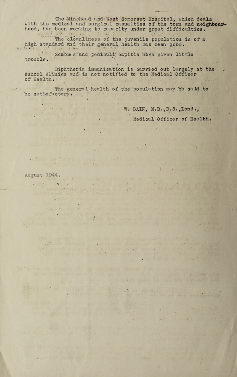 The.'.Minehead and/West 'Somerset Hospital, Vi'hioh deala v>;ith the medical and surgical casualties of the town and neighbour¬ hood, has been working to capacity under great diffioultios. ' ’ ■ ■' , The cleanliness of the juvenile population is of a high standard and their general health ,has been good. • ’ ‘ • 3cable s'‘ and pedicull' capitis have given little trouble, ' Diphtheria immunisation is carried out largely at the school clinic's and. is not hotlfied to the Medical Officer of Health. • ■ ' ' '' ‘ The general health of the population may be said to be satisfactory. ' ' W. BAIN, M.B. ,B^.S. ,Lond ♦ ' Medical Officer of Health. August 1944.