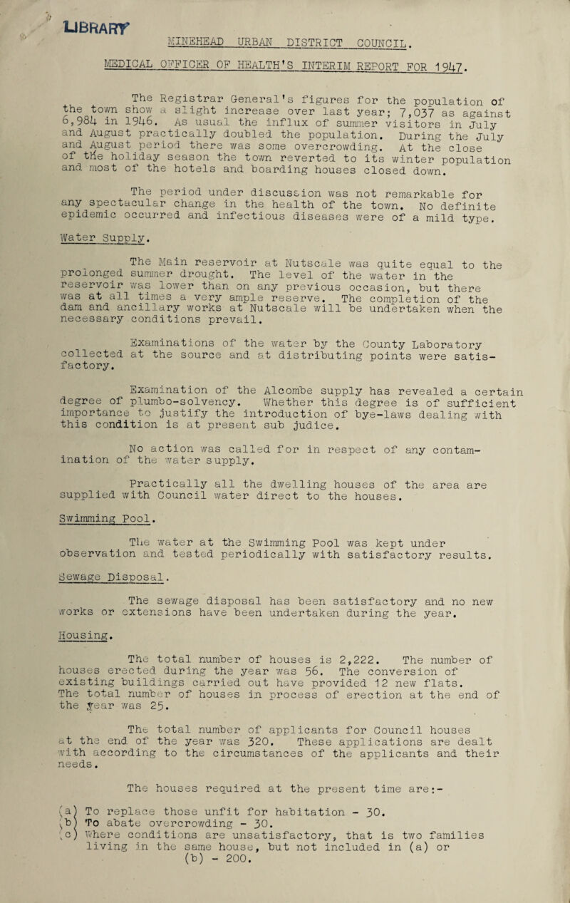 librart MINEHEAD URBAN_DISTRICT COUNCIL. MEDICAL OFFICER OF HEALTH’S INTERIM REPORT FOR 1947. The Registrar General’s figures for the population of the town snow a slight increase over last year; 7,037 as against 6,98I(- in 1946. As usual the influx of summer visitors in July and August practically doubled the population. During the July and August period there was some overcrowding. At the close of ttie holiday season the town reverted to its winter population and most of the hotels and hoarding houses closed down. The period under discussion was not remarkable for any spectacular change in the health of the town. No definite epidemic occurred and infectious diseases were of a mild type. Water Supply. The Main reservoir at Nutscale was quite equal to the prolonged summer drought. The level of the water in the reservoir was lower than on any previous occasion, but there was at all times a very ample reserve. The completion of the dam and ancillary works at Nutscale will be undertaken when the necessary conditions prevail. Examinations of the water by the County Laboratory collected at the source and at distributing points were satis¬ factory. Examination of the Alcombe supply has revealed a certain degree of plumbo-solvency. Whether this degree is of sufficient importance to justify the introduction of bye—laws dealing with this condition is at present sub judice. No action was called for in respect of any contam¬ ination of the water supply. Practically all the dwelling houses of the area are supplied with Council water direct to the houses. Swimming Pool. The water at the Swimming Pool was kept under observation and tested periodically with satisfactory results. Sewage Disposal. The sewage disposal has been satisfactory and no new works or extensions have been undertaken during the year. Housing. The total number of houses is 2,222. The number of houses erected during the year was 56. The conversion of existing buildings carried out have provided 12 new flats. The total number of houses in process of erection at the end of the .tear was 25. The total number of applicants for Council houses at the end of the year was 320, These applications are dealt with according to the circumstances of the applicants and their needs. The houses required at the present time are:- (a^ To replace those unfit for habitation - 30. Sb1 To abate overcrowding - 30. . c) Where conditions are unsatisfactory, that is two families living in the same house, but not included in (a) or (b) - 200. (