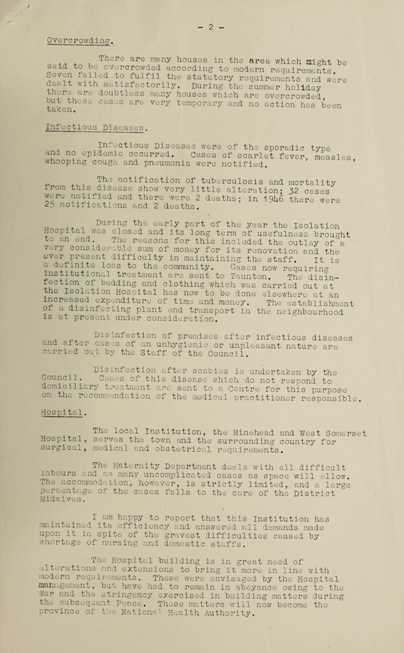 / Overcrowding. There are many houses in the area which might be s^id to be overcrowded according to modern requirements. Sevrjn failed to fulfil the statutory requirements and were ouait with satisfactorily. During the summer holiday th^re are doubtless many houses which are overcrowded but these cases are very temporary and no action has been LclKGn • Infectious Diseases Infectious Diseases were of the sporadic type and no epidemic occurred. Cases of scarlet fever, measles whooping cough and pneumonia were notified. . -^e notification of tuberculosis and mortality irom this disease show very little alteration- 32 cases were notified and there were 2 deaths; in 1946 there were 25 notifications and 2 deaths. During the early part of the year the Isolation Hospital was closed and its long term of usefulness brought to an end.^ The reasons for this included the outlay ofa ^ry considerable sum of money for its renovation and the ever present difficulty in maintaining the staff. it is a definite loss to the community. Gases now requiring institutional treatment are sent to Taunton. The disin¬ fection of.bedding.and clothing which was carried out at . ® Isolation Hospital has now to be done elsewhere at an increased expenditure of time and money. The establishment oi a disinfecting plant and transport in the neighbourhood is at present under consideration. Die ,nfaction of premises after infectious diseases c*nd after cases of an unhygienic or unpleasant nature are carried ou_t oy the Staff of the Council. Council Disinfection ; Cases of thii domiciliary treatment on the recommendation .fter scabies is undertaken by the ; disease which do not respond to arc sent to a Centre for this purpose of the medical practitioner responsible Hospital. The local Institution, the Elinehead and West Somerset Hospital, serves the town and the surrounding country for surgical, medical and obstetrical requirements. The Maternity Department deals with all difficult labours and as many uncomplicated cases as space will allow. The accommodation, however, is strictly limited, and a large percentage oi the cases falls to the care of the District Midwives. I.happy.to report that this Institution has maintained its efficiency and answered all demands made upon it in spite of the gravest difficulties caused by shortage of nursing and domestic staffs. The Hospital building is in great need of alterations and extensions to bring it more in line with modern requirements. These were envisaged by the Hospital management, but have had to remain in abeyance owing to the Har and the stringency exercised in building matters during the subsequent Peace. These matters will now become the province of the National Health Authority.
