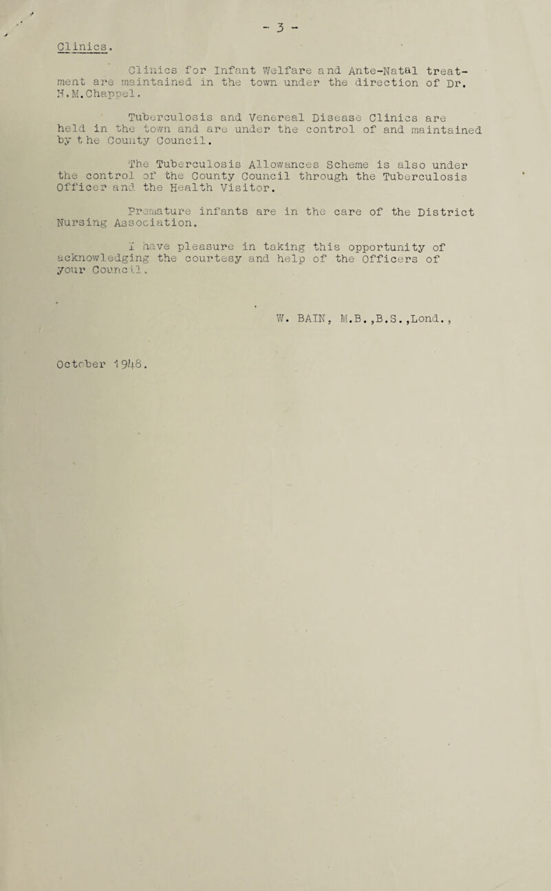 Clinics, 3 - Clinics for Infant Welfare and Ante-Natal treat¬ ment are maintained in the town under the direction of Dr. H.M.Chappel, Tuberculosis and Venereal Disease Clinics are held in the town and are under the control of and maintained by the County Council. The Tuberculosis Allowances Scheme is also under the control of the County Council through the Tuberculosis Officer and the Health Visitor. Premature infants are in the care of the District Nursing Association. 1 have pleasure in taking this opportunity of acknowledging the courtesy and help of the Officers of your Council. W. BAIN. M.B.,B.S.,Lond., October 1948.