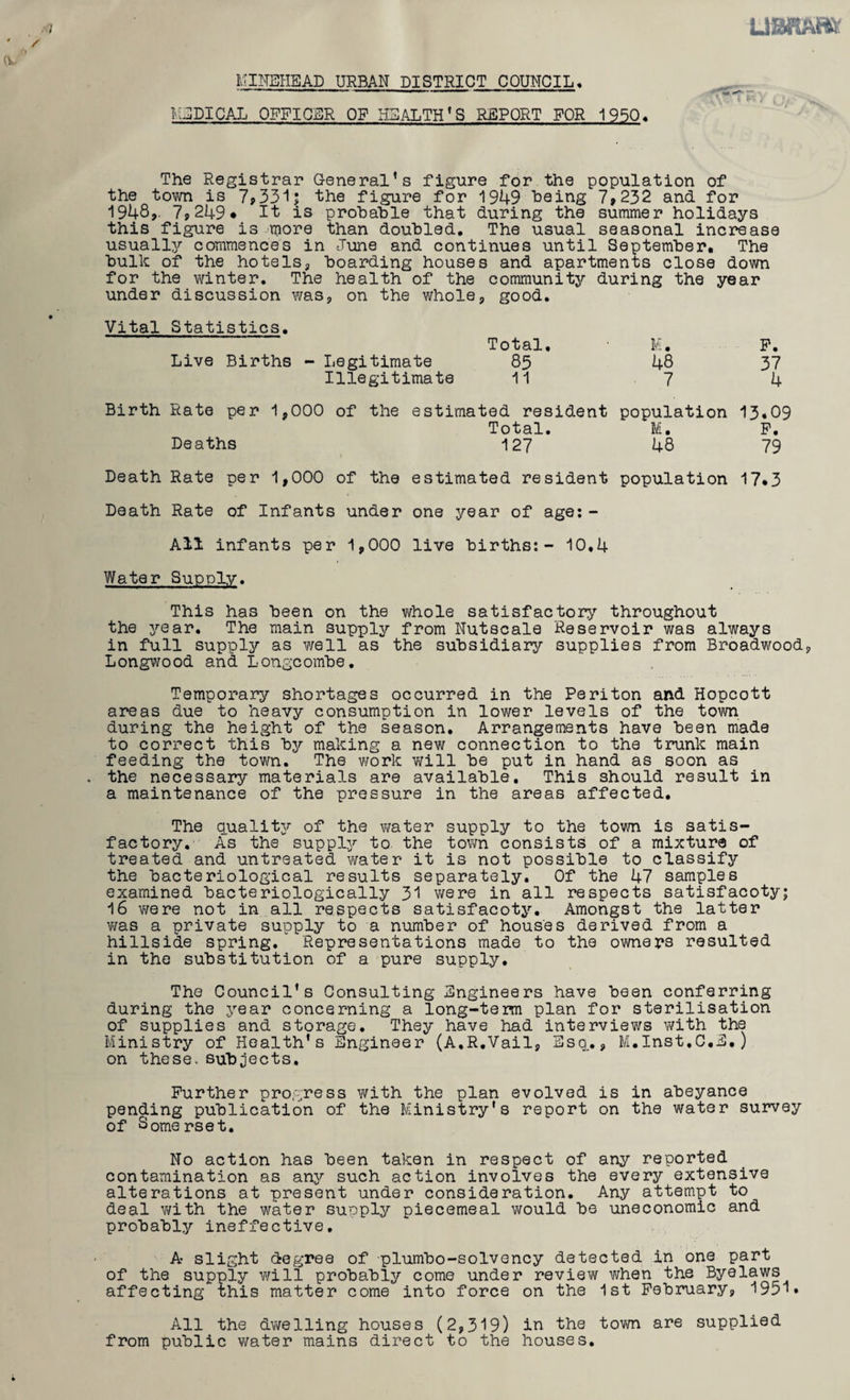 / MimiEAD URBAN DISTRICT COUNCIL« VlEDICAL officer of HEALTH’S REPORT FOR 1950, The Registrar General’s figure for the population of the town is 7p33ij the figure for 1949 being 7»232 and for 1948,. 79 249* It is probable that during the summer holidays this figure is more than doubled. The usual seasonal increase usually commences in -June and continues until September. The bulk of the hotels, boarding houses and apartments close down for the winter. The health of the community during the year under discussion was, on the whole, good. Vital Statistics, Live Births - Legitimate Illegitimate Total, 85 11 Birth Rate per 1,000 of the estimated resident Total. Deaths 127 Death Rate per 1,000 of the estimated resident Death Rate of Infants under one year of age; - All infants per 1,000 live births;- 10,4 M. 48 7 population M. 48 population P. 37 4 13.09 P. 79 17.3 Water Supply. This has been on the whole satisfactory throughout the 3^ear. The main supply from Nutscale Reservoir was always in full supply as well as the subsidiary supplies from Broadwood, Longwood and Longcombe, Temporary shortages occurred in the Periton and Hopcott areas due to heavy consumption in lower levels of the town during the height of the season. Arrangements have been made to correct this by making a new connection to the trunk main feeding the town. The work v;ill be put in hand as soon as the necessary materials are available. This should result in a maintenance of the pressure in the areas affected. The qualit3r of the vmter supply to the town is satis¬ factory, As the supply’- to the town consists of a mixture of treated and untreated vmter it is not possible to classify the bacteriological results separately. Of the 47 samples examined bacteriologically 31 v/ere in all respects satisfacoty; 16 were not in all respects satisfacoty. Amongst the latter v/as a private supply to a number of houses derived from a hillside spring,'” Representations made to the owners resulted in the substitution of a pure supply. The Council's Consulting Engineers have been conferring during the year concerning a long-term plan for sterilisation of supplies and storage. They have had interviews with the Ministry of Health’s Engineer (A,R,Vail, Esq.,, M.Inst.C.E.) on these, subjects. Further progress with the plan evolved is in abeyance pending publication of the Ministry's report on the water survey of Somerset, No action has been taken in respect of any reported contamination as anjr such action involves the every extensive alterations at present under consideration. Any attempt to deal v/ith the water suoply piecemeal would be uneconomic and probably ineffective. A slight degree of plumbo-solvency detected in one part of the supply will probably come under review when the Byelaws affecting this matter come into force on the 1st Pebiniary, 1951* All the dwelling houses (2,319) in the tovm are supplied from public water mains direct to the houses.