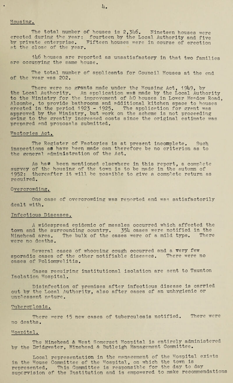 Housing;. u. The total number of houses is 2,346. Nineteen houses were erected during tbe year: fourteen by the Local Authority and five by private enterprise. Fifteen houses were in course of erection at the close of the year. 146 houses are reported as unsatisfactory in that two families are occupying the same house. The total number of applicants for Council Houses at the end of the year was 202. There were no grants made under the housing Act, 1949, by the Local Authority. An application was made by the Local Authority to the Ministry for the improvement of 40 houses in Lower Meadow Road, Alcombe, to provide bathrooms and additional kitchen space to houses erected in the period 1 923 - 1925. The application for grant was approved by the Ministry, but work on the scheme is not proceeding owing to the greatly increased costs since the original estimate was prepared and proposals submitted. Factories Act. The Register of Factories is at present incomplete. Such inspections as have been made can therefore be no criterion as to the general administration of the Act. As has been mentioned elsewhere in this report, a complete survey of the housing of the town is to be made in the autumn of 1952; thereafter it will be possible to give a complete return as reouired. Overcrowding. One case of overcrowding was rennrted and was satisfactorily dealt with. Infectious Diseases. A widespread epidemic of measles occurred which affected the town and the surrounding country. 354 cases were notified in the Minehead area. The bulk of the cases were of a mild type. There were no deaths. Several cases of whooning cough occurred and a very few sporadic cases of the other notifiable diseases. There were no cases of Poliomyelitis. Oases reauiring institutional isolation are sent to Taunton Isolation Hospital. Disinfection of premises after infectious disease is carried out by the Local Authority, also after cases of an unhygienic or unnleasant nature. Tubercrlos is. There were 15 new cases of tuberculosis notified. There were no deaths. Hospital, The Minehead & West Somerset Hospital is entirely administered by the Bridgwater, Minehead & Butleigh Management Committee. Local representation in the management of the Hospital exists in the ^ouse Committee of the hospital, on which the town is represented. This Committee is responsible for the day to day supervision of the Institution and is empowered to make recommendations