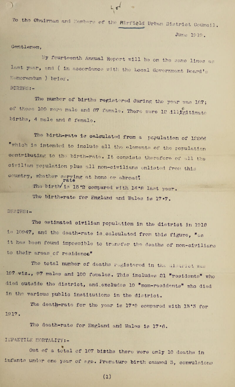 L ^ \ ('o tho Oh a i man and hemb«rs of the- Airfield urb an Dintriet Oounci3. Juno 1919. Gentlemen, l!y fourteenth Annual Report Bill he on tho name lines an last year, and ( In accordance with the Local (iovorranor.t. hoard’: Kotnorandum ) brier. BIRT1-S: - The number of births registered during tho year wan 19:7; of thopo 100 <roro nale urid 07 There were 11’ .Ul^ltlraato birth3, A male and P female. The Mrth»rate Is calculated from a population of lsgfifi which io Intended to Include nil the elements of the population contributing to the birth-rate. It consists therefore of ,11 the civilian population plus all non-civillang unlisted from this country, whether nerving at homo or abroad’! 2? El u © The birth/in 15*3 compared with 14 #R laot year. Tho birth-rate for England and Wales is 17*7. DEATHS:- The estimated civilian population in the district In 191(? 11 ,f'47» and tho doath-rate Is. calculated from this figure, Hue U ha* heon found impossible to transfer tho deaths of non-civilians to their areas cf residence.” Tho total number of deaths registered in the .*i . vi act wat 197 viz., 97 males and 100 females. This includes .01 residents” who liml outside tho district, and.excludes 10 non-residents” who died in tho various public institutions in the district. The deatJj-rato for tho year is 17*9 compared with IK for 1917. Tho death-rate for England and Wales is 17«d. I i.'P APT I Li-! nOHTALlTY: - Out of a total of 107 bifcths there were only 10 doathu in infants under one year of ago. Premature birth caused 3, convulsions (1)