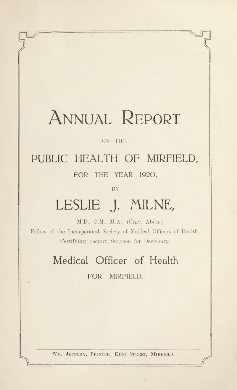 Annual Report ON THE PUBLIC HEALTH OF MIRFIELD, FOR THE YEAR 1920, BY LESLIE J. MILNE, MI)., O.M., M.A., (Univ. Abdn.), Fellow of the Incorporated Society of Medical Officers of Health, Certifying Factory Surgeon for Dewsbury. Medical Officer of Health FOR MIRFIELD. Wm. Jeffery, Printer, King Street, Mirfield.