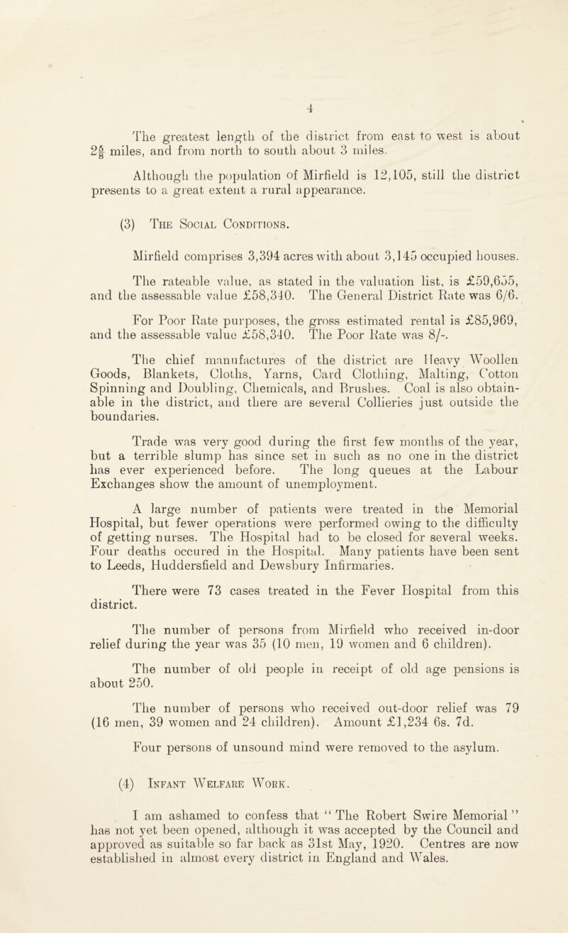 The greatest length of the district from east to west is about 2|- miles, and from north to south about 3 miles. Although the population of Mirfield is 12,105, still the district presents to a great extent a rural appearance. (3) The Social Conditions. Mirfield comprises 3,394 acres with about 3,145 occupied houses. The rateable value, as stated in the valuation list, is £59,655, and the assessable value £58,340. The General District Rate was 6/6. For Poor Rate purposes, the gross estimated rental is £85,969, and the assessable value £58,340. The Poor Rate was 8/-. The chief manufactures of the district are Heavy Woollen Goods, Blankets, Cloths, Yarns, Card Clothing, Malting, Cotton Spinning and Doubling, Chemicals, and Brushes. Coal is also obtain¬ able in the district, and there are several Collieries just outside the boundaries. Trade was very good during the first few months of the year, but a terrible slump has since set in such as no one in the district has ever experienced before. The long queues at the Labour Exchanges show the amount of unemployment. A large number of patients were treated in the Memorial Hospital, but fewer operations were performed owing to the difficulty of getting nurses. The Hospital had to be closed for several weeks. Four deaths occured in the Hospital. Many patients have been sent to Leeds, Huddersfield and Dewsbury Infirmaries. There were 73 cases treated in the Fever Hospital from this district. The number of persons from Mirfield who received in-door relief during the year was 35 (10 men, 19 women and 6 children). The number of old people in receipt of old age pensions is about 250. The number of persons who received out-door relief was 79 (16 men, 39 women and 24 children). Amount £1,234 6s. 7d. Four persons of unsound mind were removed to the asylum. (4) Infant Welfare Work. I am ashamed to confess that “ The Robert Swire Memorial ” lias not yet been opened, although it was accepted by the Council and approved as suitable so far back as 31st May, 1920. Centres are now established in almost every district in England and Wales.