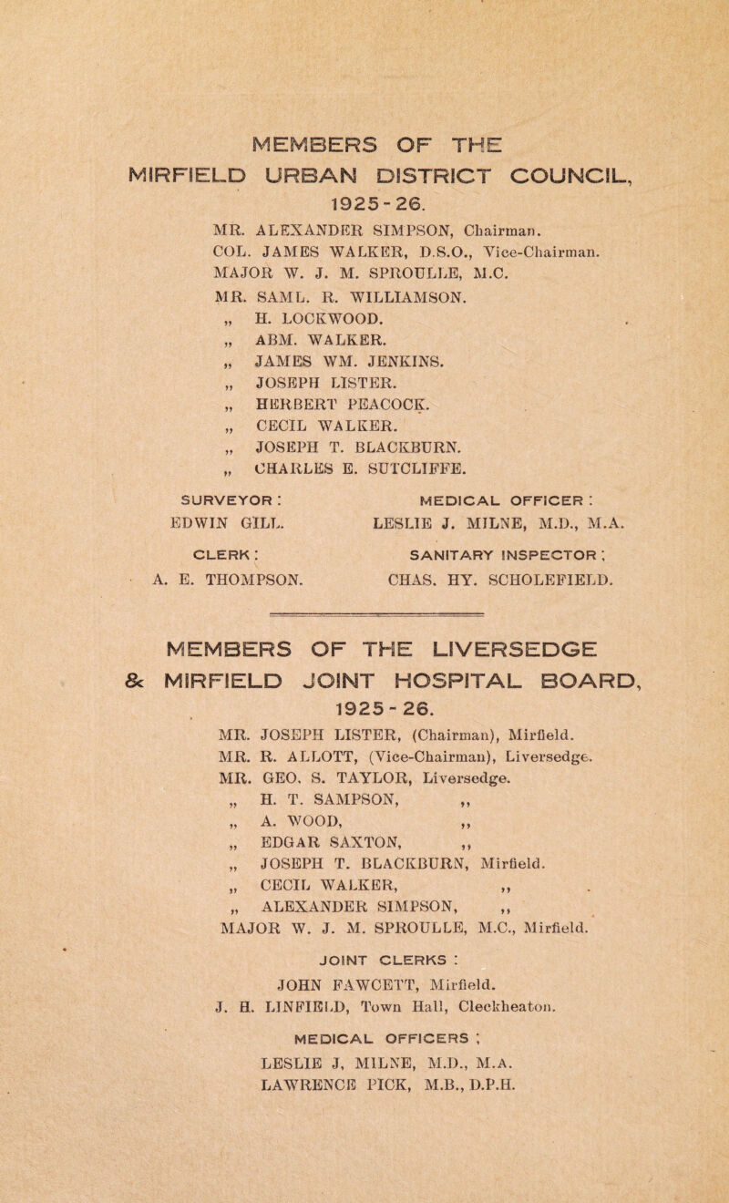 MEMBERS OF THE MIRFIELD URBAN DISTRICT COUNCIL, 1925-26. MR. ALEXANDER SIMPSON, Chairman. COL. JAMES WALKER, D.S.O., Vice-Chairman. MAJOR W. J. M. SPROULLE, M.C. MR. SAML. R. WILLIAMSON. „ H. LOCKWOOD. „ ABM. WALKER. „ JAMES WM. JENKINS. „ JOSEPH LISTER. „ HERBERT PEACOCK. „ CECIL WALKER. „ JOSEPH T. BLACKBURN. „ CHARLES E. SUTCLIFFE. SURVEYOR : MEDICAL OFFICER ! EDWIN GILL. LESLIE J. MILNE, M.D., M.A. CLERK: A. E. THOMPSON. SANITARY INSPECTOR ; CHAS. HY. SCHOLEFIELD. MEMBERS OF THE LIVERSEDGE 8c MIRFIELD JOINT HOSPITAL BOARD, 1925-26. MR. JOSEPH LISTER, (Chairman), Mirfield. MR. R. ALLOTT, (Vice-Chairman), Liversedge. MR. GEO, S. TAYLOR, Liversedge. „ H. T. SAMPSON, „ „ A. WOOD, ,, „ EDGAR SAXTON, ,, „ JOSEPH T. BLACKBURN, Mirfield. „ CECIL WALKER, „ „ ALEXANDER SIMPSON, MAJOR W. J. M. SPROULLE, M.C., Mirfield. JOINT CLERKS ! JOHN FAWCETT, Mirfield. J. H. LIN FIELD, Town Hall, Cleckheaton. MEDICAL OFFICERS *, LESLIE J, MILNE, M.D., M.A. LAWRENCE PICK, M.B., D.P.H.