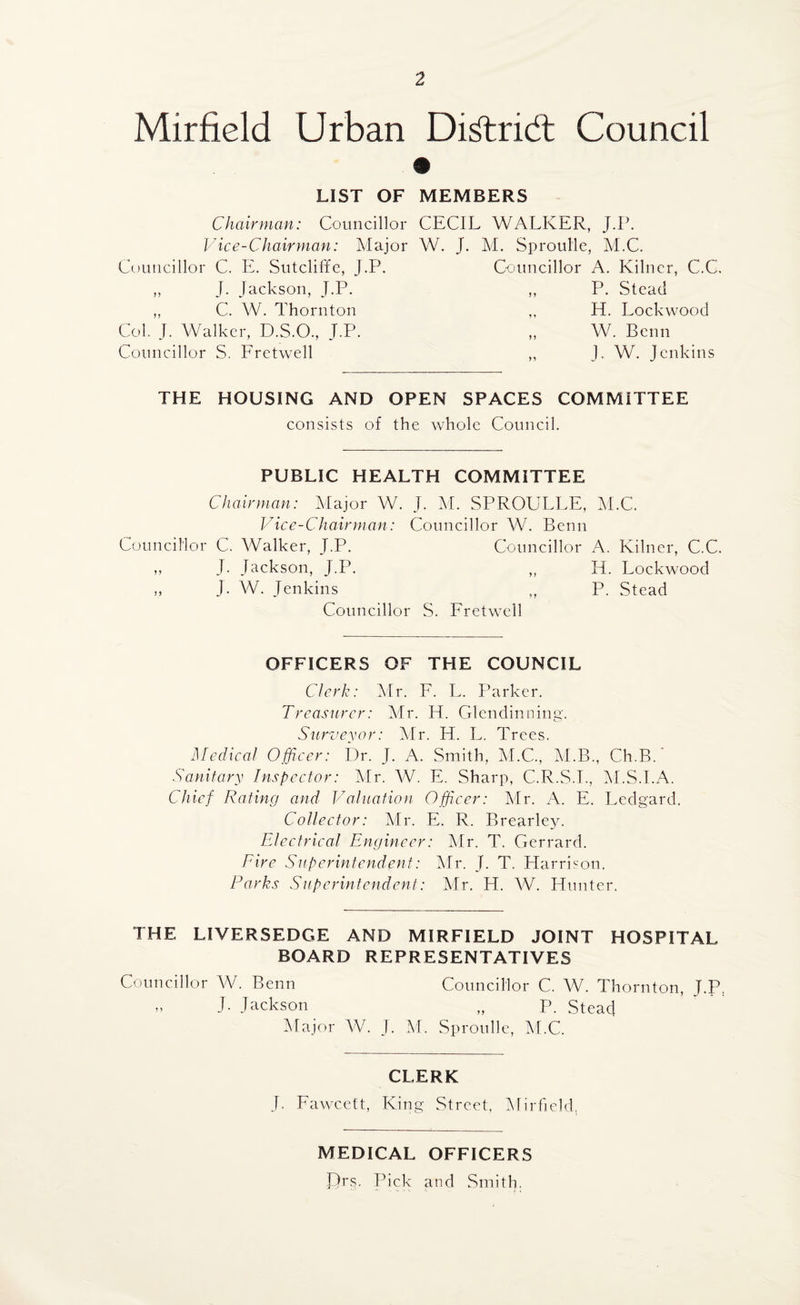 Mirfield Urban Di^tridt Council LIST OF MEMBERS Chairman: Councillor CECIL WALKER, J.P. Vice-Chairman: Major W. J. M. Sproulle, M.C. Councillor C. E. Sutcliffe, j.P. Councillor A. Kilncr, C.C. ,, J. Jackson, J.P. ,, P. Stead ,, C. W. Thornton ,, H. Lockwood Col. J. Walker, D.S.O., J.P. „ W. Benn Councillor S. Fretwell ,, J. W. Jenkins THE HOUSING AND OPEN SPACES COMMITTEE consists of the whole Council. PUBLIC HEALTH COMMITTEE Chairman: Major W. J. M. SPROULLE, M.C. Vice-Chairman: Councillor W. Benn Councillor C. Walker, J.P. Councillor A. Kilner, C.C. ,, J- Jackson, J.P. ,, H. Lockwood „ J. W. Jenkins „ P. Stead Councillor S. Fretwell OFFICERS OF THE COUNCIL Clerk: Mr. F. L. Parker. Treasurer: Mr. H. Glendinning. Surveyor: Mr. H. L. Trees. Medical Officer: Dr. J. A. Smith, M.C., M.B., Ch.B. Sanitary Inspector: Mr. W. E. Sharp, C.R.S.T., M.S.I.A. Chief Rating and Valuation Officer: Mr. A. E. Ledgard. Collector: Mr. E. R. Brearley. Electrical Engineer: Mr. T. Gerrard. Fire Superintendent: Mr. J. T. Harrison. Parks Superintendent: Mr. H. W. Hunter. THE LIVERSEDGE AND MIRFIELD JOINT HOSPITAL BOARD REPRESENTATIVES Councillor W. Benn Councillor C. W. Thornton, T.P, „ J. Jackson „ P. Stead Major W. J. M. Sproulle, M.C. CLERK J. Fawcett, King Street. Mirfield. MEDICAL OFFICERS JJrs. Pick and Smith.