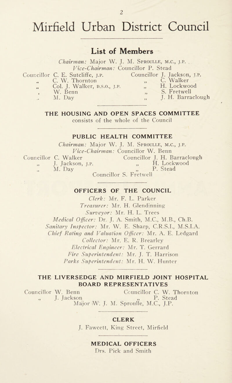 Mirfield Urban District Council List of Members Chairman: Major W. J. M. Sproulle, m.c., j.p. Vice-Chairman: Councillor P. Stead Councillor C. E. Sutcliffe, j.p. Councillor J. Jackson, t.p. „ C. W. Thornton „ C. Walker „ Col. J. Walker, d.s.o., j.p. „ H. Lockwood W. Benn „ S. Fretwell M. Day ,, J. H. Barraclough THE HOUSING AND OPEN SPACES COMMITTEE consists of the whole of the Council PUBLIC HEALTH COMMITTEE Chairman: Major W. J. M. Sproulle, m.c., j.p. Vice-Chairman: Councillor W. Benn Councillor C. Walker Councillor J. H. Barraclough ,, J. Jackson, t.p. „ H. Lockwood M. Day ‘ _ „ P. Stead Councillor S. Fretwell OFFICERS OF THE COUNCIL Clerk: Mr. F. L. Parker Treasurer: Mr. FI. Glen dinning Surveyor: Mr. H. L. Trees Medical Officer: Dr. J. A. Smith, M.C., M.B., Ch.B. Sanitary Inspector: Mr. W. E. Sharp, C.R.S.I., M.S.I.A. Chief Rating and Valuation Officer: Mr. A. E. Ledgard Collector: Mr. E. R. Brearley Electrical Engineer: Mr. T. Gerrard Fire Superintendent: Mr. J. T. Harrison Parks Superintendent: Mr. H. W. Hunter THE LIVERSEDGE AND MIRFIELD JOINT HOSPITAL BOARD REPRESENTATIVES Councillor W. Benn ,, J. Jackson Major W. J. Councillor C. W. Thornton „ P. Stead M. Sproulle, M.C., J.P. CLERK J. Fawcett, King Street, Mirfield MEDICAL OFFICERS Drs. Pick and Smith