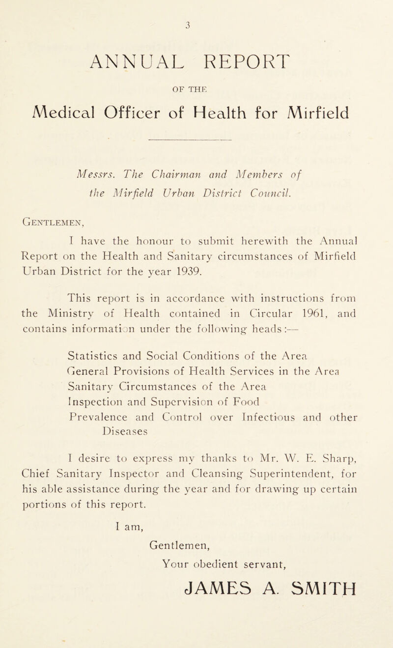 ANNUAL REPORT OF THE Medical Officer of Health for Mirfield Messrs. The Chairman and Members of the Mirfield Urban District Council. Gentlemen, I have the honour to submit herewith the Annual Report on the Health and Sanitary circumstances of Mirfield Urban District for the year 1939. This report is in accordance with instructions from the Ministry of Health contained in Circular 1961, and contains information under the following heads:— Statistics and Social Conditions of the Area General Provisions of Health Services in the Area Sanitary Circumstances of the Area Inspection and Supervision of Food Prevalence and Control over Infectious and other Diseases I desire to express my thanks to Mr. W. E. Sharp, Chief Sanitary Inspector and Cleansing Superintendent, for his able assistance during the year and for drawing up certain portions of this report. I am, Gentlemen, Your obedient servant, JAMES A. SMITH