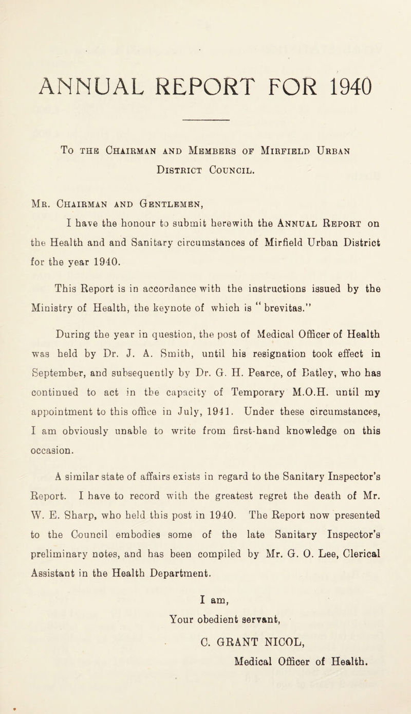 ANNUAL REPORT FOR 1940 To the Chairman and Members of Mirfield Urban District Council. Mr. Chairman and Gentlemen, I have the honour to submit herewith the Annual Report on the Health and and Sanitary circumstances of Mirfield Urban District for the year 1940. Th is Report is in accordance with the instructions issued by the Ministry of Health, the keynote of which is “ brevitas.” During the year in question, the post of Medical Officer of Health was held by Dr. J. A. Smith, until his resignation took effect in September, and subsequently by Dr. G. H. Pearce, of Batley, who has continued to act in the capacity of Temporary M.O.H. until my appointment to this office in July, 1941. Under these circumstances, I am obviously unable to write from first-hand knowledge on this occasion. A similar state of affairs exists in regard to the Sanitary Inspector’s Report. I have to record with the greatest regret the death of Mr. W. E. Sharp, who held this post in 1940. The Report now presented to the Council embodies some of the late Sanitary Inspector’s preliminary notes, and has been compiled by Mr. G. 0. Lee, Clerical Assistant in the Health Department. I am, Your obedient servant, C. GRANT NICOL, Medical Officer of Health.