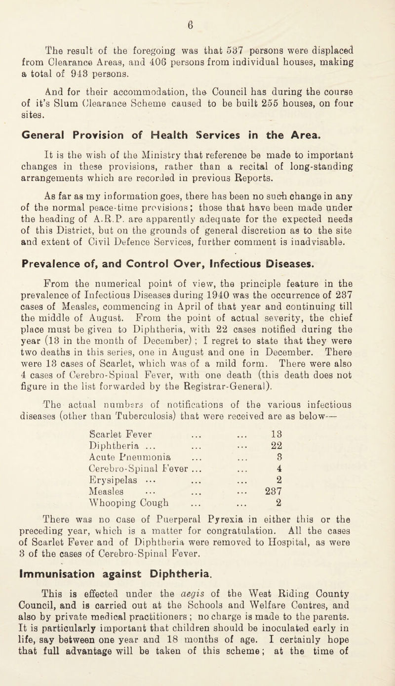 The result of the foregoing was that 5h7 persons were displaced from Clearance Areas, and 408 persons from individual houses, making a total of 948 persons. And for their accommodation, the- Council has during the course of it’s Slum Clearance Scheme caused to be built 255 houses, on four sites. General Provision of Health Services in the Area. It is the wish of the Ministry that reference be made to important changes in these provisions, rather than a recital of long-standing arrangements which are recorded in previous Reports. As far as my information goes, there has been no such change in any of the normal peace-time provisions; those that have been made under the heading of A.R.P. are apparently adequate for the expected needs of this District, but on the grounds of general discretion as to the site and extent of Civil Defence Services, further comment is inadvisable. Prevalence of, and Control Over, Infectious Diseases. From the numerical point of view, the principle feature in the prevalence of Infectious Diseases during 1940 was the occurrence of 287 cases of Measles, commencing in April of that year and continuing till the middle of August. From the point of actual severity, the chief place must be given to Diphtheria, with 22 cases notified during the year (13 in the month of December) ; I regret to state that they were two deaths in this series, one in August and one in December. There were 13 cases of Scarlet, which was of a mild form. There were also 4 cases of Cerebro-Spinal Fever, with one death (this death does not figure in the list forwarded by the Registrar-General). The actual numbers of notifications of the various infectious diseases (other than Tuberculosis) that were received are as below— Scarlet Fever 13 Diphtheria ... 22 Acute Pneumonia 3 Cerebro-Spinal lever ... 4 Erysipelas 2 Measles 237 Whooping Cough 2 There was no case of Puerperal Pyrexia in either this or the preceding year, v*hich is a matter for congratulation. All the cases of Scarlet Fever and of Diphtheria were removed to Hospital, as were 3 of the cases of Cerebro-Spinal Fever. Immunisation against Diphtheria. This is effected under the aegis of the West Riding County Council, and is carried out at the Schools and Welfare Centres, and also by private medical practitioners ; no charge is made to the parents. It is particularly important that children should be inoculated early in life, say between one year and 18 months of age. I certainly hope that full advantage will be taken of this scheme; at the time of