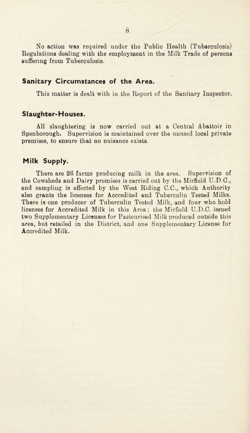 No action was required under the Public Health (Tuberculosis) Regulations dealing with the employment in the Milk Trade of persons suffering from Tuberculosis. Sanitary Circumstances of the Area. This matter is dealt with in the Report of the Sanitary Inspector. Slaughter-Houses. All slaughtering is now carried out at a Central Abattoir in Spenborough. Supervision is maintained over the unused local private premises, to ensure that no nuisance exists. Milk Supply. There are 26 farms producing milk in the area. Supervision of the Cowsheds and Dairy premises is carried out by the Mirfield U.D.C., and sampling is effected by the West Riding C.C., which Authority also grants the licenses for Accredited and Tuberculin Tested Milks. There is one producer of Tuberculin Tested Milk, and four who hold licenses for Accredited Milk in this Area; the Mirfield U.D.C. issued two Supplementary Licenses for Pasteurised Milk produced outside this area, but retailed in the District, and one Supplementary License for Accredited Milk.