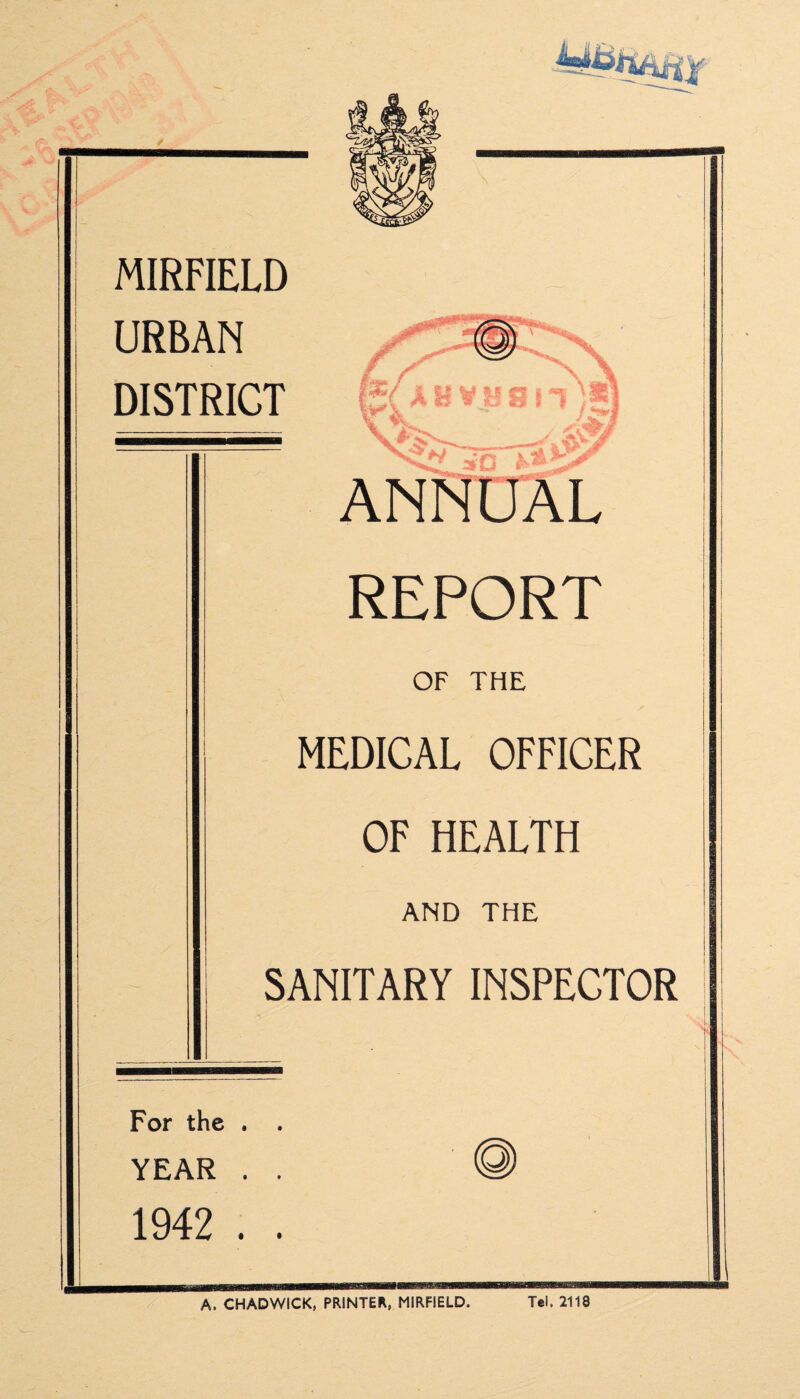 MIRFIELD URBAN DISTRICT REPORT OF THE MEDICAL OFFICER OF HEALTH AND THE SANITARY INSPECTOR For the . . YEAR . . 1942 . . A. CHADWICK, PRINTER, MIRFIELD. Tel. 2118