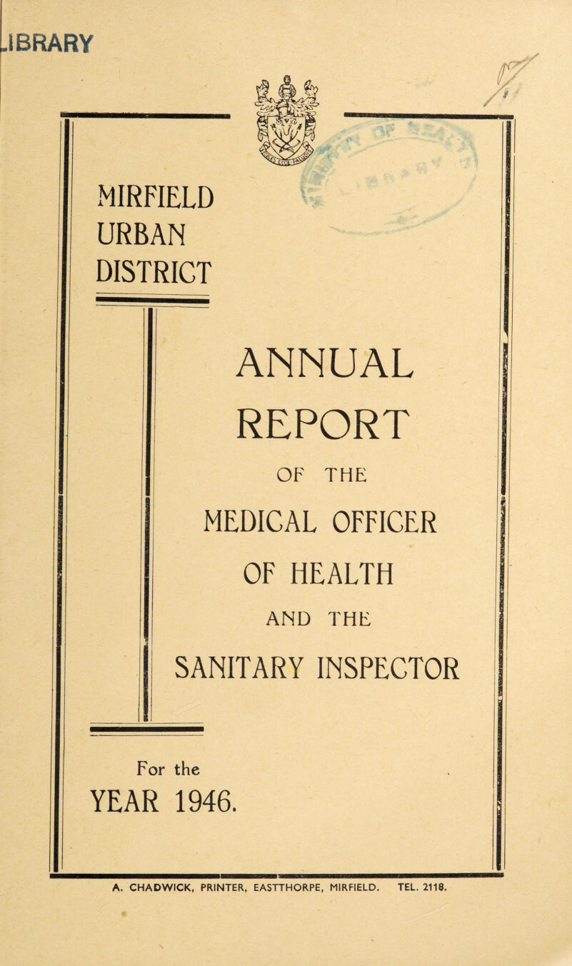 .IBRARY MIRFIELD URBAN DISTRICT ANNUAL REPORT 1 OF THE MEDICAL OFFICER OF HEALTH AND THE _ SANITARY INSPECTOR For the YEAR 1946. A. CHADWICK, PRINTER, EASTTHORPE, MIRFIELD. TEL. 2118.