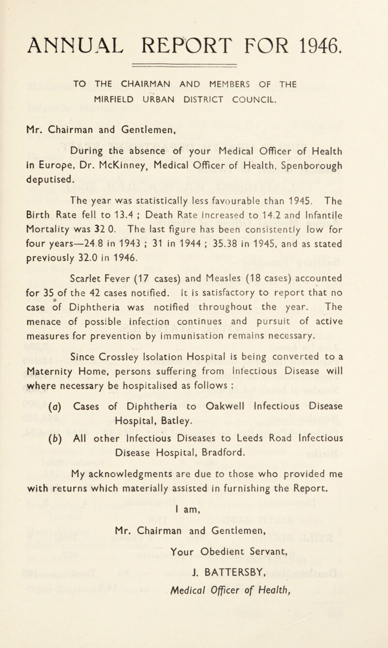 ANNUAL REPORT FOR 1946. TO THE CHAIRMAN AND MEMBERS OF THE MIRFIELD URBAN DISTRICT COUNCIL. Mr. Chairman and Gentlemen, During the absence of your Medical Officer of Health in Europe, Dr. McKinney, Medical Officer of Health, Spenborough deputised. The year was statistically less favourable than 1945. The Birth Rate fell to 13.4 ; Death Rate increased to 14.2 and Infantile Mortality was 32 0. The last figure has been consistently low for four years—24.8 in 1943 ; 31 in 1944 ; 35.38 in 1945, and as stated previously 32.0 in 1946. Scarlet Fever (17 cases) and Measles (18 cases) accounted / for 35 of the 42 cases notified. It is satisfactory to report that no case of Diphtheria was notified throughout the year. The menace of possible infection continues and pursuit of active measures for prevention by immunisation remains necessary. Since Crossley Isolation Hospital is being converted to a Maternity Home, persons suffering from Infectious Disease will where necessary be hospitalised as follows : (a) Cases of Diphtheria to Oakwell Infectious Disease Hospital, Batley. (b) All other Infectious Diseases to Leeds Road Infectious Disease Hospital, Bradford. My acknowledgments are due to those who provided me with returns which materially assisted in furnishing the Report. I am, Mr. Chairman and Gentlemen, Your Obedient Servant, J. BATTERSBY, Medical Officer of Health,