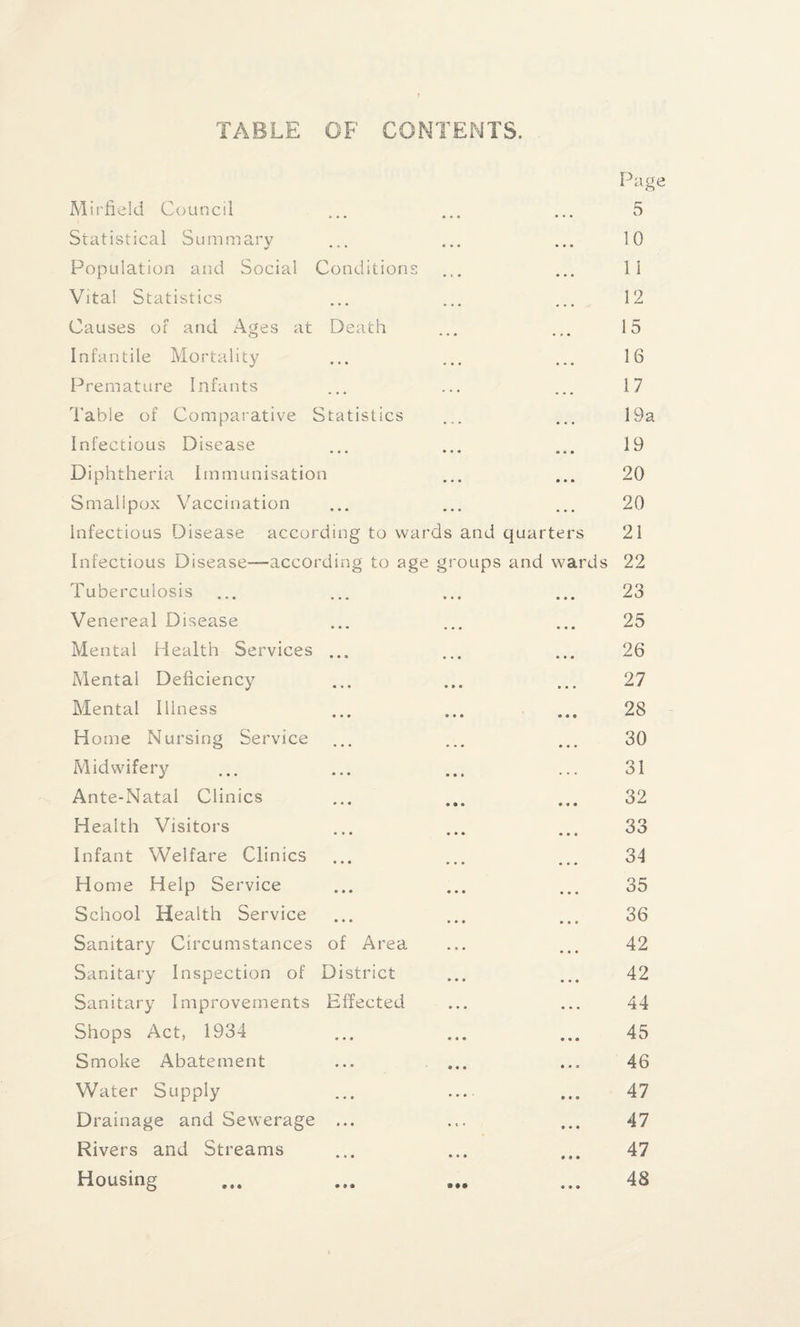 TABLE OF CONTENTS. Page Mirfield Council Statistical Summary Population and Social Conditions Vita! Statistics Causes of and Ages at Death Infantile Mortality Premature Infants Table of Comparative Statistics Infectious Disease Diphtheria Immunisation Smalipox Vaccination Infectious Disease according to wards and quarters Infectious Disease—according to age groups and wards Tuberculosis Venereal Disease Mental Health Services ... Mental Deficiency Mental Illness Home Nursing Service Midwifery Ante-Natal Clinics Health Visitors Infant Welfare Clinics Home Help Service School Health Service Sanitary Circumstances of Area Sanitary Inspection of District Sanitary Improvements Effected Shops Act, 1934 Smoke Abatement Water Supply Drainage and Sewerage ... Rivers and Streams Housing 5 10 11 12 15 16 17 19a 19 20 20 21 22 23 25 26 27 28 30 31 32 33 34 35 36 42 42 44 45 46 47 47 47 48