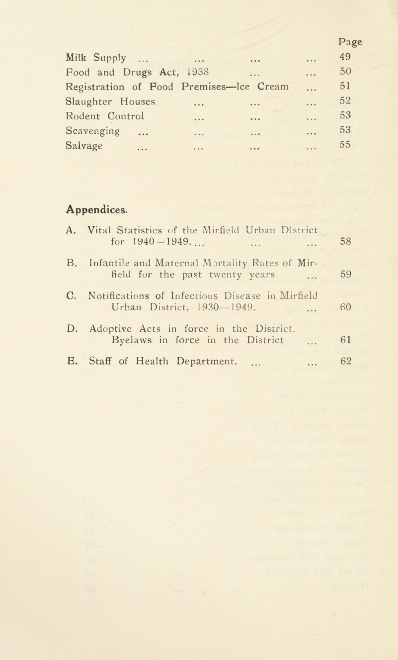 Page Milk -Supply ... ... ... ... 49 Food and Drugs Act, 1938 ... ... 50 Registration of Food Premises—-Ice Cream ... 51 Slaughter Houses ... ... ... 52 Rodent Control ... ... ... 53 Scavenging ... ... ... ... 53 Salvage ... ... ... ... 55 Appendices. A. Vital Statistics of the Mirfield Urban District for 1940-1949.... ... ... 58 B. Infantile and Maternal Mortality Rates of Mir¬ field for the past twenty years ... 59 0. Notifications of Infectious Disease in Mirfield Urban District, 1930—-1949. ... 60 D. Adoptive Acts in force in the District. Byelaws in force in the District ... 61 E, Staff of Health Department. ... ... 62