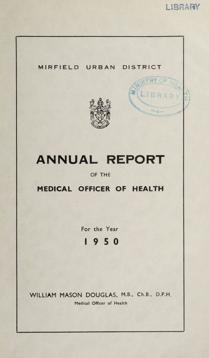 LIBRARY MIRFIELD URBAN DISTRICT - •; -r' •< V ANNUAL REPORT OF THE MEDICAL OFFICER OF HEALTH For the Year 19 5 0 f WILLIAM MASON DOUGLAS, M.B., Ch.B., D.P.H. Medical Officer of Health