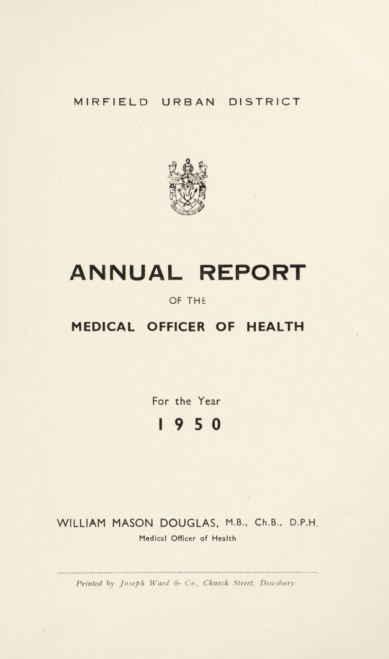 MIRFIELD URBAN DISTRICT ANNUAL REPORT OF THE MEDICAL OFFICER OF HEALTH For the Year 19 5 0 WILLIAM MASON DOUGLAS, M.B.. Ch.B., D.P.H. Medical Officer of Health Printed by Joseph Ward &> Co., Church Street, Dewsbury.