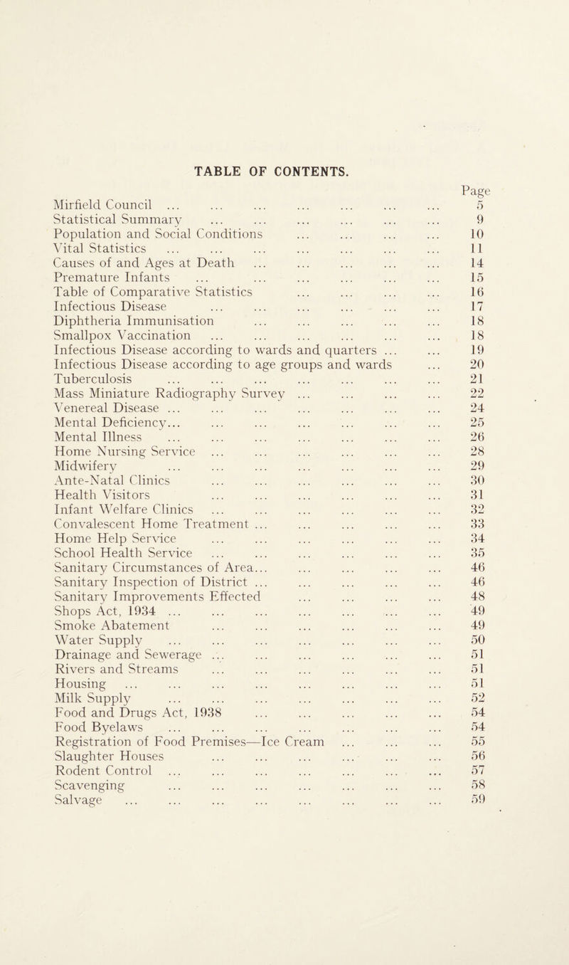 TABLE OF CONTENTS. Mirfield Council ... Page 5 Statistical Summary 9 Population and Social Conditions 10 Vital Statistics 11 Causes of and Ages at Death 14 Premature Infants 15 Table of Comparative Statistics 16 Infectious Disease 17 Diphtheria Immunisation 18 Smallpox Vaccination 18 Infectious Disease according to wards and quarters ... 19 Infectious Disease according to age groups and wards 20 Tuberculosis 21 Mass Miniature Radiography Survey ... 22 Venereal Disease ... 24 Mental Deficiency... 25 Mental Illness 26 Home Nursing Service 28 Midwifery 29 Ante-Natal Clinics 30 Health Visitors 31 Infant Welfare Clinics 32 Convalescent Home Treatment ... 33 Home Help Service 34 School Health Service 35 Sanitary Circumstances of Area... 46 Sanitary Inspection of District ... 46 Sanitary Improvements Effected 48 Shops Act, 1934 ... 49 Smoke Abatement 49 Water Supply 50 Drainage and Sewerage ... 51 Rivers and Streams 51 Housing 51 Milk Supply 52 Food and Drugs Act, 1938 54 Food Byelaws 54 Registration of Food Premises—Ice Cream 55 Slaughter Houses 56 Rodent Control 57 Scavenging 58 Salvage . . ♦ ... 59