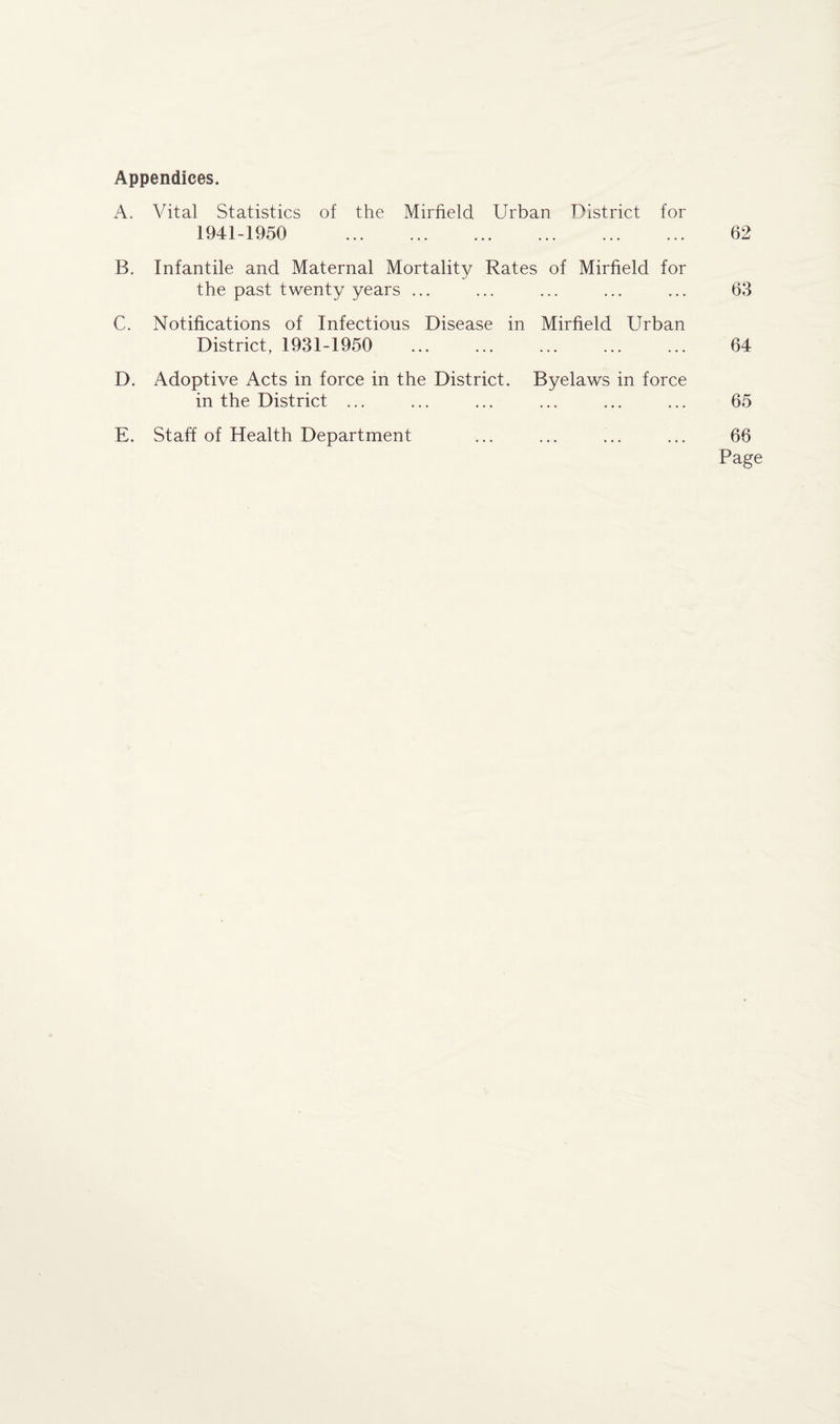 Appendices. A. Vital Statistics of the Mirfield Urban District for 1941-1950 . 62 B. Infantile and Maternal Mortality Rates of Mirfield for the past twenty years ... ... ... ... ... 63 C. Notifications of Infectious Disease in Mirfield Urban District, 1931-1950 ... ... ... ... ... 64 D. Adoptive Acts in force in the District. Byelaws in force in the District ... ... ... ... ... ... 65 E. Staff of Health Department ... ... ... ... 66 Page