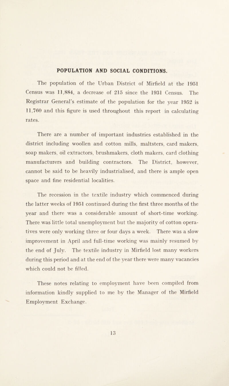 POPULATION AND SOCIAL CONDITIONS. The population of the Urban District of Mirfield at the 1951 Census was 11,884, a decrease of 215 since the 1931 Census. The Registrar General’s estimate of the population for the year 1952 is 11,760 and this figure is used throughout this report in calculating rates. There are a number of important industries established in the district including woollen and cotton mills, maltsters, card makers, soap makers, oil extractors, brushmakers, cloth makers, card clothing manufacturers and building contractors. The District, however, cannot be said to be heavily industrialised, and there is ample open space and fine residential localities. The recession in the textile industry which commenced during the latter weeks of 1951 continued during the first three months of the year and there was a considerable amount of short-time working. There was little total unemployment but the majority of cotton opera¬ tives were only working three or four days a week. There was a slow improvement in April and full-time working was mainly resumed by the end of July. The textile industry in Mirfield lost many workers during this period and at the end of the year there were many vacancies which could not be filled. These notes relating to employment have been compiled from information kindly supplied to me by the Manager of the Mirfield Employment Exchange.