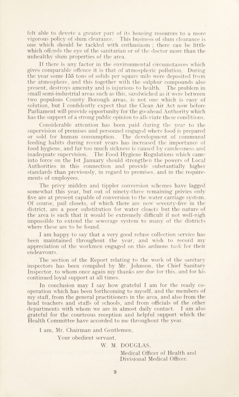 felt able to devote a greater part of its housing resources to a more vigorous policy of slum clearance. This business of slum clearance is one which should be tackled with enthusiasm ; there can be little which offends the eye of the sanitarian or of the doctor more than the unhealthy slum properties of the area. If there is any factor in the environmental circumstances which gives comparable offence it is that of atmospheric pollution. During the year some 155 tons of solids per square mile were deposited from the atmosphere, and this together with the sulphur compounds also present, destroys amenity and is injurious to health. The problem in small semi-industrial areas such as this, sandwiched as it were between two populous County Borough areas, is not one which is easy of solution, but I confidently expect that the Clean Air Act now before Parliament will provide opportunity for the go-ahead Authority which has the support of a strong public opinion to alleviate these conditions. Considerable attention has been paid during the year to the supervision of premises and personnel engaged where food is prepared or sold for human consumption. The development of communal feeding habits during recent years has increased the importance of food hygiene, and far too much sickness is caused by carelessness and inadequate supervision. The Food Hygiene Regulations which canrn into force on the 1st January should strengthen the powers of Local Authorities in this connection and provide substantially higher standards than previously, in regard to premises, and in the require¬ ments of employees. The privy midden and tippler conversion schemes have lagged somewhat this year, but out of ninety-three remaining privies only five are at present capable of conversion to the water carriage system. Of course, pail closets, of which there are now seventy-five in the district, are a poor substitution for water closets but the nature of the area is such that it would be extremely difficult if not well-nigh impossible to extend the sewerage system to many of the districts where these are to be found. I am happy to say that a very good refuse collection service has been maintained throughout the year, and wish to record my appreciation of the workmen engaged on this arduous task for their endeavours. The section of the Report relating to the work of the sanitary inspectors has been compiled by Mr. Johnson, the Chief Sanitary Inspector, to whom once again my thanks are due for this, and for his continued loyal support at all times. In conclusion may I say how grateful I am for the ready co¬ operation which has been forthcoming to myself, and the members of my staff, from the general practitioners in the area, and also from the head teachers and staffs of schools, and from officials of the other departments with whom we are in almost daily contact. I am also grateful for the courteous reception and helpful support which the Health Committee have accorded to me throughout the year. I am, Mr. Chairman and Gentlemen, Your obedient servant, W. M. DOUGLAS, Medical Officer of Health and Divisional Medical Officer.
