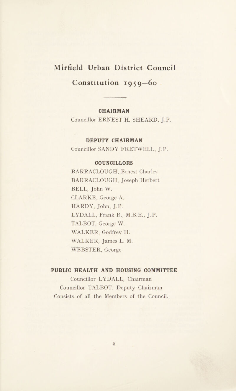 Constitution 195 9—60 CHAIRMAN Councillor ERNEST H. SHEARD, J.P. DEPUTY CHAIRMAN Councillor SANDY FRETWELL, J.P. COUNCILLORS BARRACLOUGH, Ernest Charles BARRACLOUGH, Joseph Herbert BELL, John W. CLARKE, George A. HARDY, John, J.P. LYDALL, Frank B., M.B.E., J.P. TALBOT, George W. WALKER, Godfrey H. WALKER, James L. M. WEBSTER, George PUBLIC HEALTH AND HOUSING COMMITTEE Councillor LYDALL, Chairman Councillor TALBOT, Deputy Chairman Consists of all the Members of the Council.