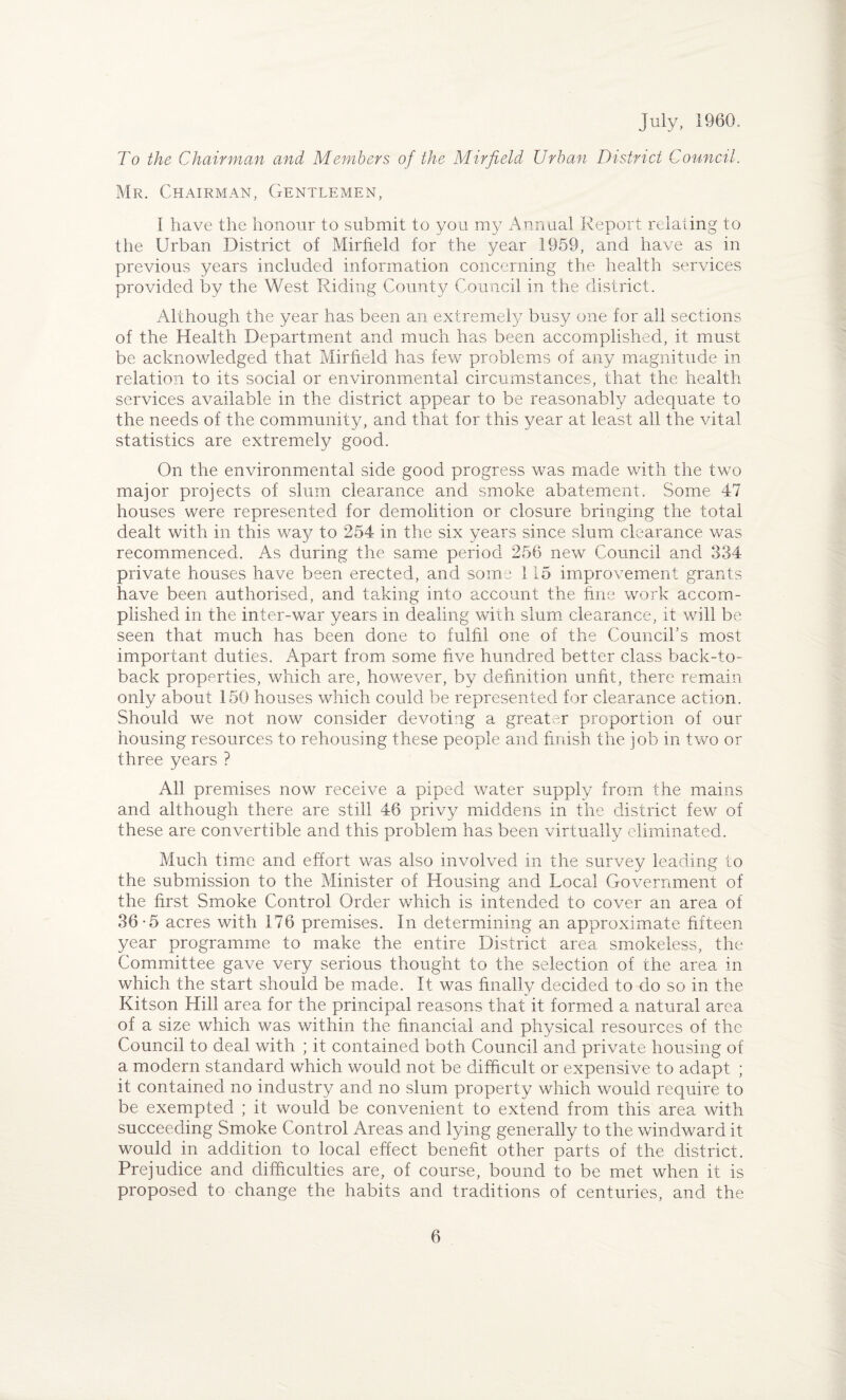 July, 1960. To the Chairman and Members of the Mirfield Urban District Council. Mr. Chairman, Gentlemen, I have the honour to submit to you my Annual Report relating to the Urban District of Mirfield for the year 1959, and have as in previous years included information concerning the health services provided by the West Riding County Council in the district. Although the year has been an extremely busy one for all sections of the Health Department and much has been accomplished, it must be acknowledged that Mirfield has few problems of any magnitude in relation to its social or environmental circumstances, that the health services available in the district appear to be reasonably adequate to the needs of the community, and that for this year at least all the vital statistics are extremely good. On the environmental side good progress was made with the two major projects of slum clearance and smoke abatement. Some 47 houses were represented for demolition or closure bringing the total dealt with in this way to 254 in the six years since slum clearance was recommenced. As during the same period 256 new Council and 334 private houses have been erected, and some 115 improvement grants have been authorised, and taking into account the fine work accom¬ plished in the inter-war years in dealing with slum clearance, it will be seen that much has been done to fulfil one of the Council's most important duties. Apart from some five hundred better class back-to- back properties, which are, however, by definition unfit, there remain only about 150 houses which could be represented for clearance action. Should we not now consider devoting a greater proportion of our housing resources to rehousing these people and finish the job in two or three years ? All premises now receive a piped water supply from the mains and although there are still 46 privy middens in the district few of these are convertible and this problem has been virtually eliminated. Much time and effort was also involved in the survey leading to the submission to the Minister of Housing and Local Government of the first Smoke Control Order which is intended to cover an area of 36-5 acres with 176 premises. In determining an approximate fifteen year programme to make the entire District area smokeless, the Committee gave very serious thought to the selection of the area in which the start should be made. It was finally decided to do so in the Kitson Hill area for the principal reasons that it formed a natural area of a size which was within the financial and physical resources of the Council to deal with ; it contained both Council and private housing of a modern standard which would not be difficult or expensive to adapt ; it contained no industry and no slum property which would require to be exempted ; it would be convenient to extend from this area, with succeeding Smoke Control Areas and lying generally to the windward it would in addition to local effect benefit other parts of the district. Prejudice and difficulties are, of course, bound to be met when it is proposed to change the habits and traditions of centuries, and the