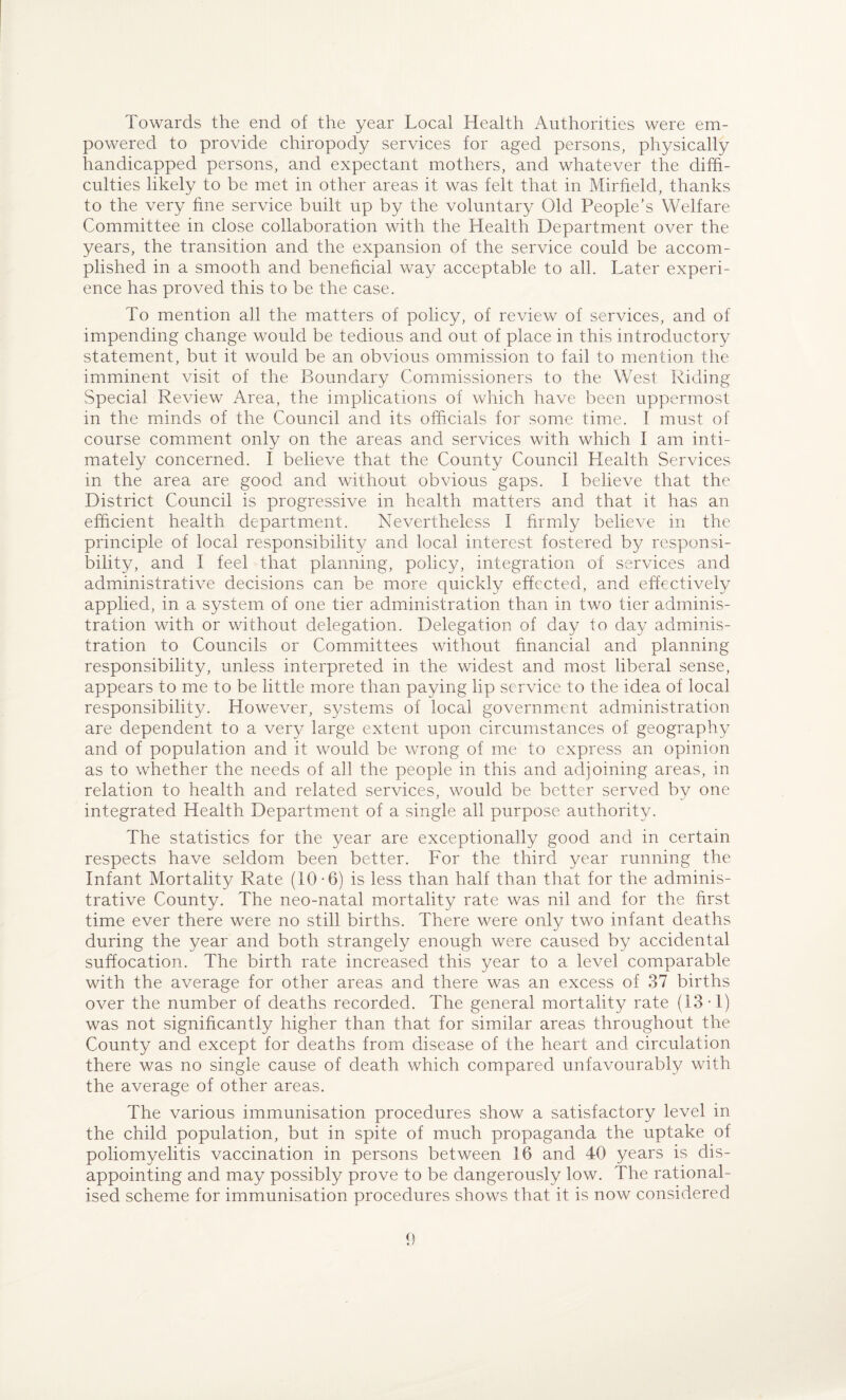 Towards the end of the year Local Health Authorities were em¬ powered to provide chiropody services for aged persons, physically handicapped persons, and expectant mothers, and whatever the diffi¬ culties likely to be met in other areas it was felt that in Mirfield, thanks to the very fine service built up by the voluntary Old People's Welfare Committee in close collaboration with the Health Department over the years, the transition and the expansion of the service could be accom¬ plished in a smooth and beneficial way acceptable to all. Later experi¬ ence has proved this to be the case. To mention all the matters of policy, of review of services, and of impending change would be tedious and out of place in this introductory statement, but it would be an obvious ommission to fail to mention the imminent visit of the Boundary Commissioners to the West Riding Special Review Area, the implications of which have been uppermost in the minds of the Council and its officials for some time. I must of course comment only on the areas and services with which I am inti¬ mately concerned. I believe that the County Council Health Services in the area are good and without obvious gaps. I believe that the District Council is progressive in health matters and that it has an efficient health department. Nevertheless I firmly believe in the principle of local responsibility and local interest fostered by responsi¬ bility, and I feel that planning, policy, integration of services and administrative decisions can be more quickly effected, and effectively applied, in a system of one tier administration than in two tier adminis¬ tration with or without delegation. Delegation of day to day adminis¬ tration to Councils or Committees without financial and planning responsibility, unless interpreted in the widest and most liberal sense, appears to me to be little more than paying lip service to the idea of local responsibility. However, systems of local government administration are dependent to a very large extent upon circumstances of geography and of population and it would be wrong of me to express an opinion as to whether the needs of all the people in this and adjoining areas, in relation to health and related services, would be better served by one integrated Health Department of a single all purpose authority. The statistics for the year are exceptionally good and in certain respects have seldom been better. For the third year running the Infant Mortality Rate (10-6) is less than half than that for the adminis¬ trative County. The neo-natal mortality rate was nil and for the first time ever there were no still births. There were only two infant deaths during the year and both strangely enough were caused by accidental suffocation. The birth rate increased this year to a level comparable with the average for other areas and there was an excess of 37 births over the number of deaths recorded. The general mortality rate (13-1) was not significantly higher than that for similar areas throughout the County and except for deaths from disease of the heart and circulation there was no single cause of death which compared unfavourably with the average of other areas. The various immunisation procedures show a satisfactory level in the child population, but in spite of much propaganda the uptake of poliomyelitis vaccination in persons between 16 and 40 years is dis¬ appointing and may possibly prove to be dangerously low. The rational¬ ised scheme for immunisation procedures shows that it is now considered