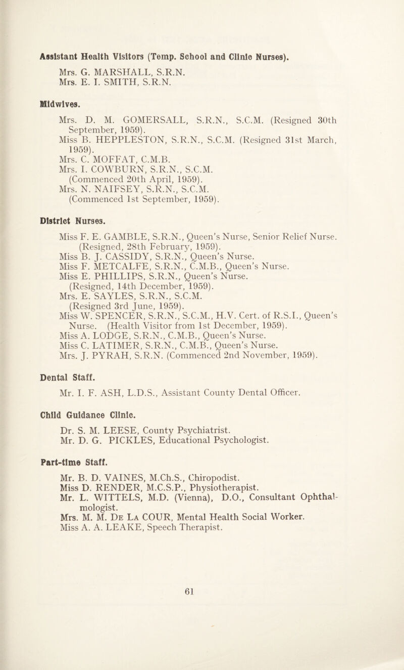 Assistant Health Visitors (Temp. School and Clinle Nurses). Mrs. G. MARSHALL, S.R.N. Mrs. E. I. SMITH, S.R.N. Midwives. Mrs. D. M. GOMERSALL, S.R.N., S.C.M. (Resigned 30th September, 1959). Miss B. HEPPLESTON, S.R.N., S.C.M. (Resigned 31st March, 1959). Mrs. C. MOFFAT, C.M.B. Mrs. I. COWBURN, S.R.N., S.C.M. (Commenced 20th April, 1959). Mrs. N. NAIFSEY, S.R.N., S.C.M. (Commenced 1st September, 1959). District Nurses. Miss F. E. GAMBLE, S.R.N., Queen’s Nurse, Senior Relief Nurse. (Resigned, 28th February, 1959). Miss B. J. CASSIDY, S.R.N., Queen’s Nurse. Miss F. METCALFE, S.R.N., C.M.B., Queen’s Nurse. Miss E. PHILLIPS, S.R.N., Queen’s Nurse. (Resigned, 14th December, 1959). Mrs. E. SAYLES, S.R.N., S.C.M. (Resigned 3rd June, 1959). Miss W. SPENCER, S.R.N., S.C.M., H.V. Cert, of R.S.I., Queen’s Nurse. (Health Visitor from 1st December, 1959). Miss A. LODGE, S.R.N., C.M.B., Queen’s Nurse. Miss C. LATIMER, S.R.N., C.M.B., Queen’s Nurse. Mrs. J. PYRAH, S.R.N. (Commenced 2nd November, 1959). Dental Staff. Mr. I. F. ASH, L.D.S., Assistant County Dental Officer. Child Guidance Clinic. Dr. S. M. LEESE, County Psychiatrist. Mr. D. G. PICKLES, Educational Psychologist. Part-time Staff. Mr. B. D. VAINES, M.Ch.S., Chiropodist. Miss D. RENDER, M.C.S.P., Physiotherapist. Mr. L. WITTELS, M.D. (Vienna), D.O., Consultant Ophthal¬ mologist. Mrs. M. M. De La COUR, Mental Health Social Worker. Miss A. A. LEAKE, Speech Therapist.
