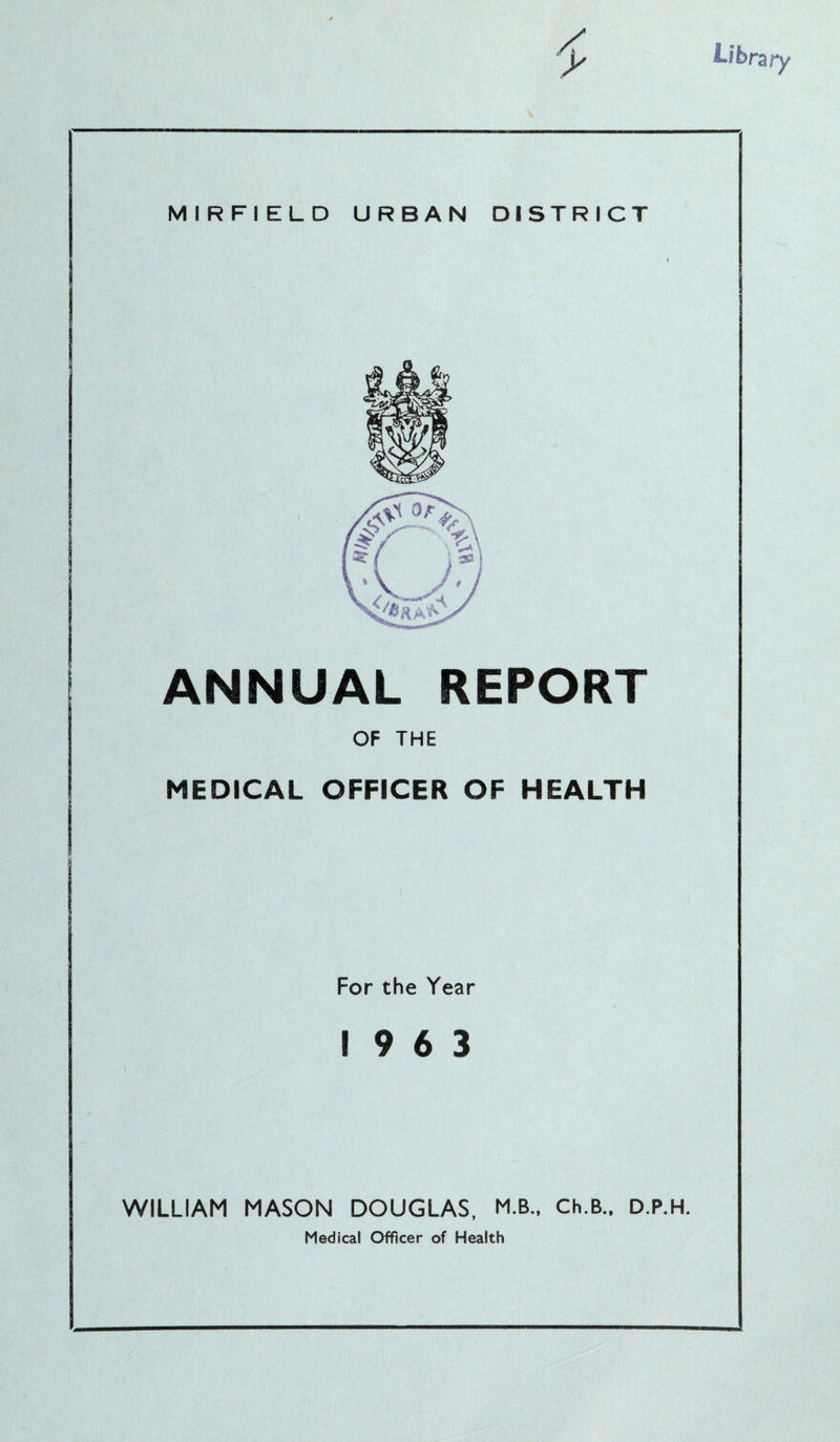 ANNUAL REPORT OF THE MEDICAL OFFICER OF HEALTH For the Year 19 6 3 WILLIAM MASON DOUGLAS, M.B., Ch.B., D.P.H. Medical Officer of Health