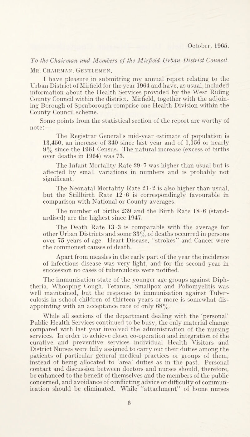 October, 1965. To the Chairman and Members of the Mirfield Urban District Council. Mr. Chairman, Gentlemen, I have pleasure in submitting my annual report relating to the Urban District of Mirfield for the year 1964 and have, as usual, included information about the Health Services provided by the West Riding County Council within the district. Mirfield, together with the adjoin¬ ing Borough of Spenborough comprise one Health Division within the County Council scheme. Some points from the statistical section of the report are worthy of note:— The Registrar General’s mid-year estimate of population is 13,450, an increase of 340 since last year and of 1,156 or nearly 9% since the 1961 Census. The natural increase (excess of births over deaths in 1964) was 73. The Infant Mortality Rate 29 • 7 was higher than usual but is affected by small variations in numbers and is probably not significant. The Neonatal Mortality Rate 21-2 is also higher than usual, but the Stillbirth Rate 12-6 is correspondingly favourable in comparison with National or County averages. The number of births 239 and the Birth Rate 18-6 (stand¬ ardised) are the highest since 1947. The Death Rate 13-3 is comparable with the average for other Urban Districts and some 33% of deaths occurred in persons over 75 years of age. Heart Disease, “strokes” and Cancer were the commonest causes of death. Apart from measles in the early part of the year the incidence of infectious disease was very light., and for the second year in succession no cases of tuberculosis were notified. The immunisation state of the younger age groups against Diph¬ theria, Whooping Cough, Tetanus, Smallpox and Poliomyelitis was well maintained, but the response to immunisation against Tuber¬ culosis in school children of thirteen years or more is somewhat dis¬ appointing with an acceptance rate of only 68%. While all sections of the department dealing with the ‘personal’ Public Health Services continued to be busy, the only material change compared with last year involved the administration of the nursing services. In order to achieve closer co-operation and integration of the curative and preventive services individual Health Visitors and District Nurses were fully assigned to carry out their duties among the patients of particular general medical practices or groups of them, instead of being allocated to ‘area’ duties as in the past. Personal contact and discussion between doctors and nurses should, therefore, be enhanced to the benefit of themselves and the members of the public concerned, and avoidance of conflicting advice or difficulty of commun¬ ication should be eliminated. While “attachment” of home nurses