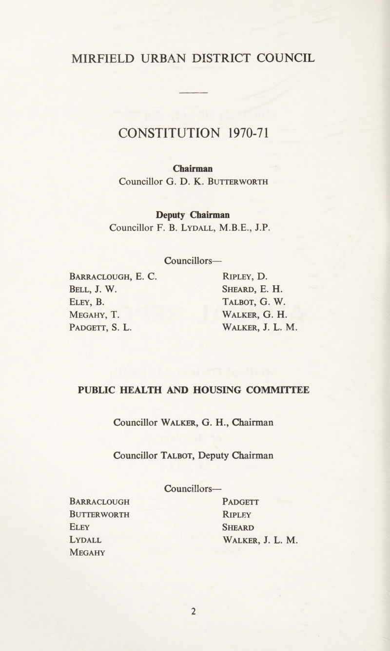 CONSTITUTION 1970-71 Chairman Councillor G. D. K. Butterworth Deputy Chairman Councillor F. B. Lydall, M.B.E., J.P. Councillors— Barraclough, E. C. Bell, J. W. Eley, B. Megahy, T. Padgett, S. L. Ripley, D. Sheard, E. H. Talbot, G. W. Walker, G. H. Walker, J. L. M. PUBLIC HEALTH AND HOUSING COMMITTEE Councillor Walker, G. H., Chairman Councillor Talbot, Deputy Chairman Councillors— Barraclough Butterworth Eley Lydall Megahy Padgett Ripley Sheard Walker, J. L. M.