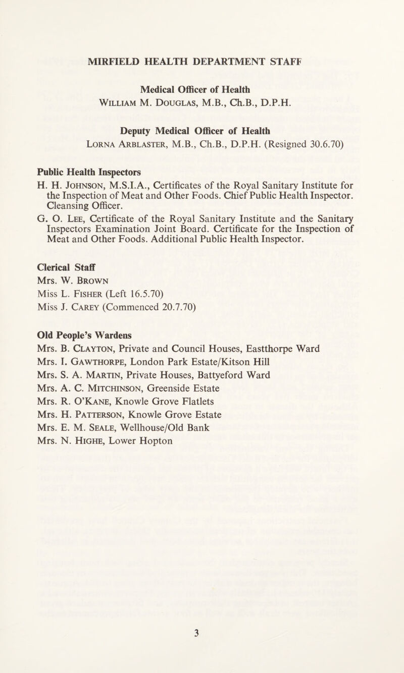 MIRFIELD HEALTH DEPARTMENT STAFF Medical Officer of Health William M. Douglas, M.B., Ch.B., D.P.H. Deputy Medical Officer of Health Lorna Arblaster, M.B., Ch.B., D.P.H. (Resigned 30.6.70) Public Health Inspectors H. H. Johnson, M.S.I.A., Certificates of the Royal Sanitary Institute for the Inspection of Meat and Other Foods. Chief Public Health Inspector. Cleansing Officer. G. O. Lee, Certificate of the Royal Sanitary Institute and the Sanitary Inspectors Examination Joint Board. Certificate for the Inspection of Meat and Other Foods. Additional Public Health Inspector. Clerical Staff Mrs. W. Brown Miss L. Fisher (Left 16.5.70) Miss J. Carey (Commenced 20.7.70) Old People’s Wardens Mrs. B. Clayton, Private and Council Houses, Eastthorpe Ward Mrs. I. Gawthqrpe, London Park Estate/Kitson Hill Mrs. S. A. Martin, Private Houses, Battyeford Ward Mrs. A. C. Mitchinson, Greenside Estate Mrs. R. O’Kane, Knowle Grove Flatlets Mrs. H. Patterson, Knowle Grove Estate Mrs. E. M. Seale, Wellhouse/Old Bank Mrs. N. Highe, Lower Hopton