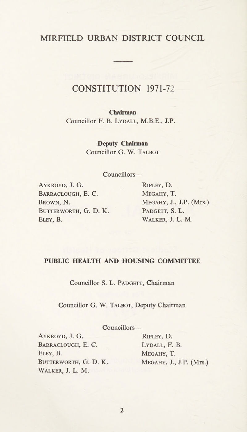 MIRFIELD URBAN DISTRICT COUNCIL CONSTITUTION 1971-72 Chairman Councillor F. B. Lydall, M.B.E., J.P. Deputy Chairman Councillor G. W. Talbot Councillors— Aykroyd, J. G. Barraclough, E. C. Brown, N. Butterworth, G. D. K. Eley, B. Ripley, D. Megahy, T. Megahy, J., J.P. (Mrs.) Padgett, S. L. Walker, J L. M. PUBLIC HEALTH AND HOUSING COMMITTEE Councillor S. L. Padgett, Chairman Councillor G. W. Talbot, Deputy Chairman Councillors— Aykroyd, J. G. Barraclough, E. C. Eley, B. Butterworth, G. D. K. Walker, J. L. M. Ripley, D. Lydall, F. B. Megahy, T. Megahy, J., J.P. (Mrs.)