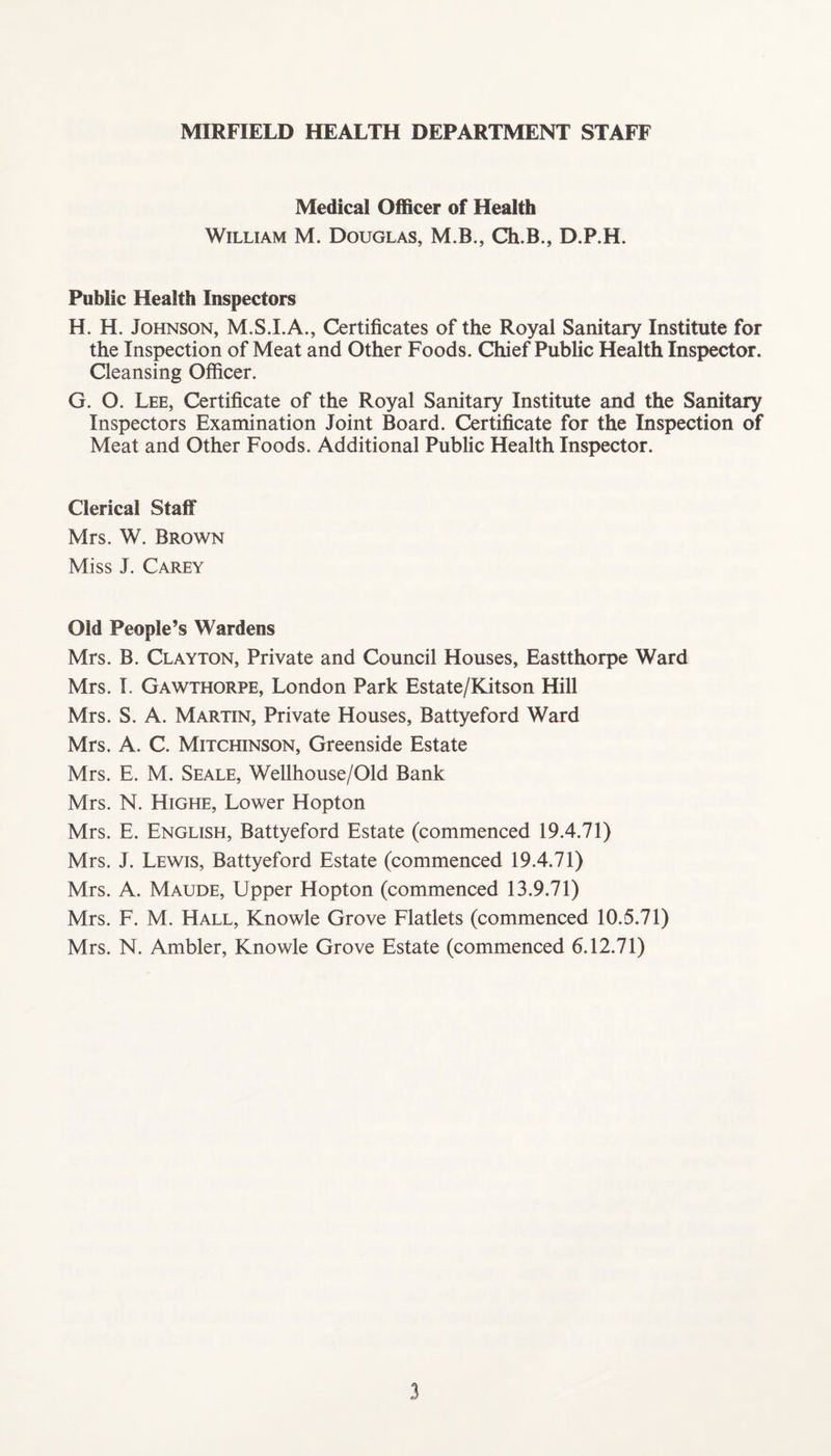 MIRFIELD HEALTH DEPARTMENT STAFF Medical Officer of Health William M. Douglas, M.B., Ch.B., D.P.H. Public Health Inspectors H. H. Johnson, M.S.I.A., Certificates of the Royal Sanitary Institute for the Inspection of Meat and Other Foods. Chief Public Health Inspector. Cleansing Officer. G. O. Lee, Certificate of the Royal Sanitary Institute and the Sanitary Inspectors Examination Joint Board. Certificate for the Inspection of Meat and Other Foods. Additional Public Health Inspector. Clerical Staff Mrs. W. Brown Miss J. Carey Old People’s Wardens Mrs. B. Clayton, Private and Council Houses, Eastthorpe Ward Mrs. I. Gawthorpe, London Park Estate/Kitson Hill Mrs. S. A. Martin, Private Houses, Battyeford Ward Mrs. A. C. Mitchinson, Greenside Estate Mrs. E. M. Seale, Wellhouse/Old Bank Mrs. N. Highe, Lower Hopton Mrs. E. English, Battyeford Estate (commenced 19.4.71) Mrs. J. Lewis, Battyeford Estate (commenced 19.4.71) Mrs. A. Maude, Upper Hopton (commenced 13.9.71) Mrs. F. M. Hall, Knowle Grove Flatlets (commenced 10.5.71) Mrs. N. Ambler, Knowle Grove Estate (commenced 6.12.71)