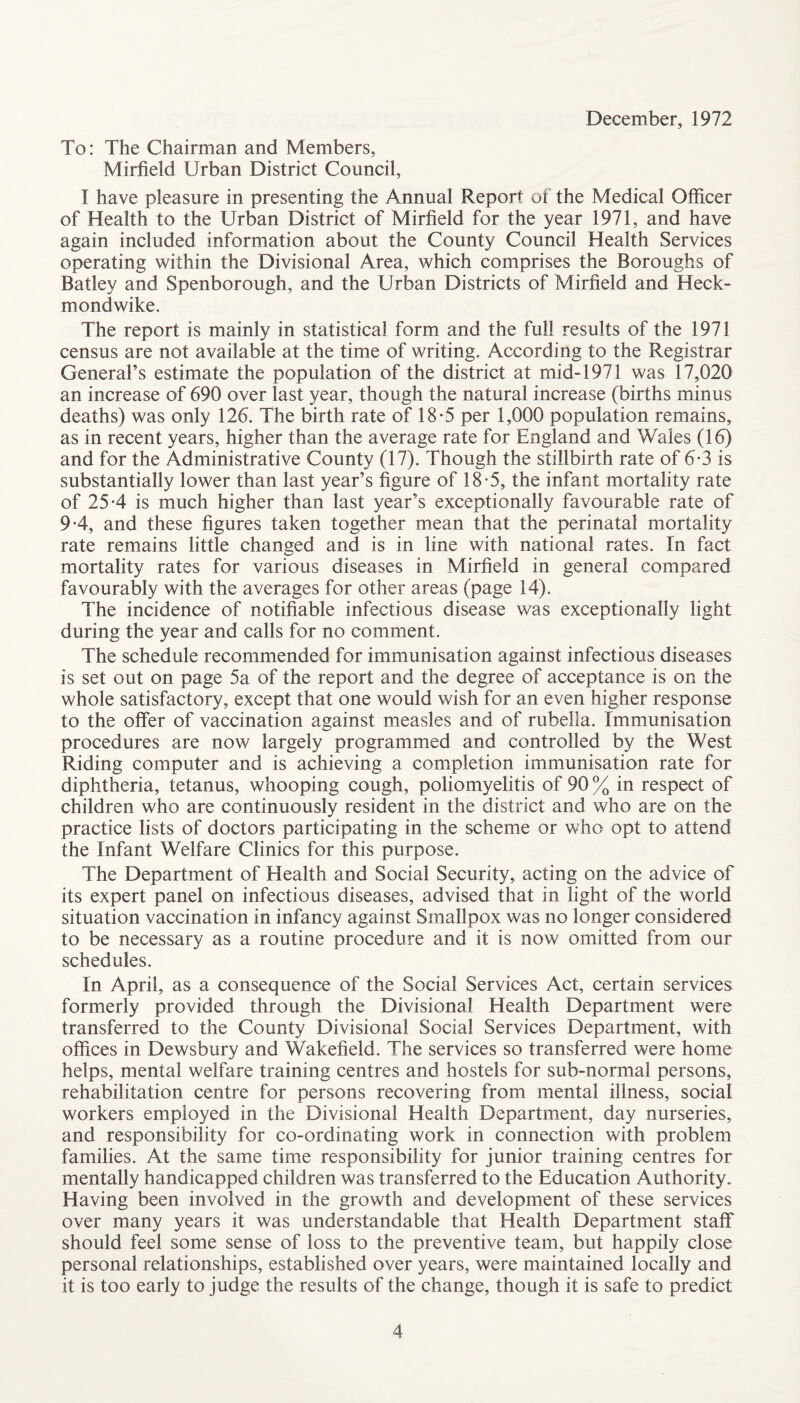 December, 1972 To: The Chairman and Members, Mirfield Urban District Council, I have pleasure in presenting the Annual Report of the Medical Officer of Health to the Urban District of Mirfield for the year 1971, and have again included information about the County Council Health Services operating within the Divisional Area, which comprises the Boroughs of Batley and Spenborough, and the Urban Districts of Mirfield and Heck- mondwike. The report is mainly in statistical form and the full results of the 1971 census are not available at the time of writing. According to the Registrar General’s estimate the population of the district at mid-1971 was 17,020 an increase of 690 over last year, though the natural increase (births minus deaths) was only 126. The birth rate of 18-5 per 1,000 population remains, as in recent years, higher than the average rate for England and Wales (16) and for the Administrative County (17). Though the stillbirth rate of 6-3 is substantially lower than last year’s figure of 18-5, the infant mortality rate of 254 is much higher than last year’s exceptionally favourable rate of 94, and these figures taken together mean that the perinatal mortality rate remains little changed and is in line with national rates. In fact mortality rates for various diseases in Mirfield in general compared favourably with the averages for other areas (page 14). The incidence of notifiable infectious disease was exceptionally light during the year and calls for no comment. The schedule recommended for immunisation against infectious diseases is set out on page 5a of the report and the degree of acceptance is on the whole satisfactory, except that one would wish for an even higher response to the offer of vaccination against measles and of rubella. Immunisation procedures are now largely programmed and controlled by the West Riding computer and is achieving a completion immunisation rate for diphtheria, tetanus, whooping cough, poliomyelitis of 90 % in respect of children who are continuously resident in the district and who are on the practice lists of doctors participating in the scheme or who opt to attend the Infant Welfare Clinics for this purpose. The Department of Health and Social Security, acting on the advice of its expert panel on infectious diseases, advised that in light of the world situation vaccination in infancy against Smallpox was no longer considered to be necessary as a routine procedure and it is now omitted from our schedules. In April, as a consequence of the Social Services Act, certain services formerly provided through the Divisional Health Department were transferred to the County Divisional Social Services Department, with offices in Dewsbury and Wakefield. The services so transferred were home helps, mental welfare training centres and hostels for sub-normal persons, rehabilitation centre for persons recovering from mental illness, social workers employed in the Divisional Health Department, day nurseries, and responsibility for co-ordinating work in connection with problem families. At the same time responsibility for junior training centres for mentally handicapped children was transferred to the Education Authority. Having been involved in the growth and development of these services over many years it was understandable that Health Department staff should feel some sense of loss to the preventive team, but happily close personal relationships, established over years, were maintained locally and it is too early to judge the results of the change, though it is safe to predict