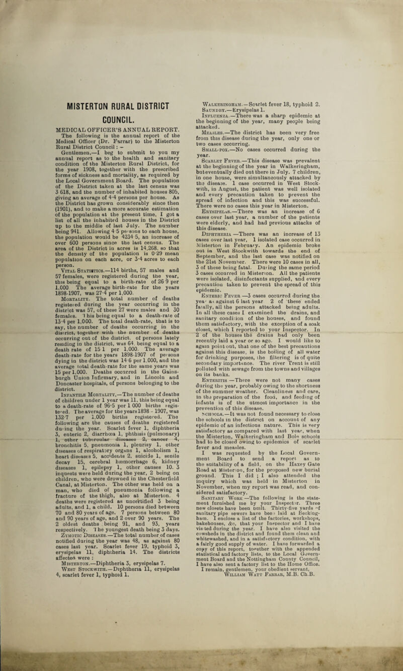 MISTERTON RURAL DISTRICT COUNCIL MEDICAL OFFICER’S ANNUAL REPORT. The following is the annual report of the Medical Officer (Dr. Farrar) to the Misterton Rural District Council: — Gentlemen,—I beg to submit to you my annual report as to the health and sanitary condition of the Misterton Rural District, for the year 1908, together with the prescribed forms of sickness and mortality, as required by the Local Government Board. The population of the District taken at the last census was 3 618, and the number of inhabited houses 805, giving an average of 4-4 persons per house. As the District has grown considerably since then (1901), and to make a more accurate estimation of the population at the present time, I got a list of all the inhabited houses in the District up to the middle of last July. The number being 941. Allowing 4 5 persons to each house, the population would be 4234 5, an increase of over 600 persons since the last census. The area of the District in acres is 14,268, so that the density of tbe population is 0 29 mean population on each acre, or 3-4 acres to each person. Vital Statistics.—114 births, 57 males and 57 females, were registered during the year, this being equal to a birth-rate of 26 9 per 1,000 The average birth-rate for the years 1898-1907, was 27-4 per 1,000. Mortality. The total number of deaths registered during the year occurring in the district was 57, of these 27 were males and 30 females. 1 his being equal to a death-rate of 13-4 per 1,000. The total death-rate, that is to say, the number of deaths occurring in the district, together with the number of deaths occurring out of the district, of persons lately residing in the district, was 64, being equal to a death rate of 15 1 per 1,000. The average death-rate for the years 1898-1907 of persons dying in the district was 14 6 per 1,000, and the average total death-rate for the same years was 15 per 1,000. Deaths occurred in the Gains- burgh Union Infirmary, and in Lincoln and Doncaster hospitals, of persons belonging to the district. Infantile Mortality,—The number of deaths of children under 1 year was 11, this being equal to a death-rate of 96-5 per 1 000 births regis¬ tered. The average for the years 1898 - 1907, was 1327 per 1,000 births registered. The following are the causes of deaths registered during the year. Scarlet fever 1, diphtheria 3, enteric 2, diarrhoea 1, phthisis (pulmonary) 1, other tubercular diseases 2, cancer 4, bronchitis 5, pneumonia 1, pleurisy 1, other diseases of respiratory organs 1, alcoholism 1, heart diseases 5, accidents 2, suicide 1, senile decay 15, cerebral haemorrhage 6, kidney diseases 1, epilepsy 1, other causes 10. 3 inquests were held during the year, 2 being on children, who were drowned in the Chesterfield Canal, at Misterton. The other was held on a man, who died of pneumonia following a fracture of the thigh, also at Misterton. 4 deaths were registered as uncertified 3 being adults, and 1, a child. 10 persons died between 70 and 80 years of age. 7 persons between 80 and 90 years of age, and 2 over 90 years. The 2 oldest deaths being 91, and 93, years respectively. 7 he youngest death being 3 days. Zymotic Diseases.—The total number of cases notified during the year was 48, as against 80 cases last year. Scarlet fever 19, typhoid 3, erysipelas 11, diphtheria 14. Tbe districts affected were : Misterton.—Diphtheria 3, erysipelas 7. West Stockwith.—Diphtheria 11, erysipelas 4, scarlet fever 1, typhoid 1. Walkeringham.—Scarlet fever 18, typhoid 2. Saondby.— Erysipelas 1. Influenza.—There was a sharp epidemic at the beginning of the year, many people being attacked. Measles.—The district has been very free from this disease during the year, only one or two cases occurring. Small-pox.—No cases occurred during the year. Scarlet Fever.—This disease was prevalent at the beginning of the year in Walkeringham, buteventually died out there in July. 7 children, in one house, were simultaneously attacked by the disease. 1 case occurred in West Stock¬ with, in August, the patient was well isolated and every precaution taken to prevent the spread of infection and this was successful. There were no cases this year in Misterton. ErysipeliS.—There was an increase of 6 cases over last year, a number of the patients were elderly, and had had previous attacks of this disease. Diphtheria —There was an increase of 13 cases over last year, 1 isolated case occurred in Misterton in February. An epidemic broke out in West Stockwith towards the end of September, and the last case was notified on the 21st November. There were 10 cases in all, 3 of these being fatal. During the same period 3 cases occurred in Misterton. All the patients were isolated, disinfectants supplied, and every precaution taken to prevent the spread of this epidemic. Enteric Fever —3 cases occurred during the yea- as against 6 last year 2 of these ended fatally, all the persons attacked being adults. In all these cases I examined the drains, and sanitary condition of the houses, and found them satisfactory, with the exception of a soak closet, which I reported to your Inspector. In 2 of the houses the drains had only been recently laid a year or so ago. I would like to again point out, that one of the best precautions against this disease, is the boiling of all water for drinking purposes, the filtering is of quite secondary importance. The river Trent is still polluted with sewage from the towns and villages on its banks. Enteritis —There were not many cases during the year, probably owing to the shortness of the summer weather. Cleanliness and care, in tbs preparation of the food, and feeding of infants is of the utmost importance in the prevention of this disease. Schools.—It was not found necessary to close the schools in the district on account of any epidemic of an infectious nature. This is very satisfactory as compared with last year, when the Misterton, Walkeringham and Bole schools had to be closed owing to epidemics of scarlet fever and measles. I was requested by the Local Govern¬ ment Board to send a report as to tbe suitability of a field, on the Haxey Gate Road at Misterion, for the proposed new burial ground. This I did ; I also attended the inquiry which was held in Misterton in November, when my report was read, and con¬ sidered satisfactory. Sanitary Work —The following is the state¬ ment furnished me by your Inspector. Three new closets have been built. Thirty-five yards f sanitary pipe sewers have bee ■ laid at Becking- bam. I enclose a list of the factories, workshops, bakehouses, &c, that your Inspector and I have vis ted during the year. I have also visited the cowsheds in the district and found them clean and whitewashed, and in a satisf-ictory condition, with a fairly good supply of water. I have forwarded a copy of this report, together with the appended statistical and factory lists, to the Local Govern¬ ment Board and the Nottingham County Council, I have also sent a factory list to the Home Office. I remain, gentlemen, your obedient servant, William Watt Farrar, M.B. Ch.B.