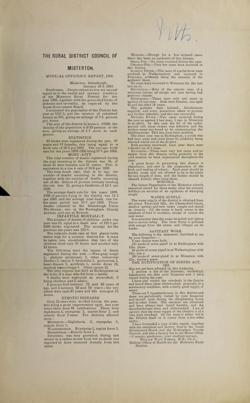 THE RURAL DISTRICT COUNCIL OF MISTERTON. MEDICAL OFFICER'S REPORT, 1909. Misterton, Gainsburgh, January 29 h 1910. Gentlemen, -I beg to submit to you my anuual report as to the health and sanitary condition of tbe Misterton Rural District for the year 1909, together with the prescribed forms of sickness and mortality, as requited by the Local Government Board. I estimated tbe population of the District last year as 4234 5, and the number of inhabited houses as 941, giving an average of 4-5 persons per house. The area of the district in acres is 14268, the density of the population is 0-29 persons to the acre, giving an average of 3 4 acres to each person. STATISTICS 94 births were registered during the year, 47 males and 47 females, this being equal to a birth rate of 22-2 per 1000 The average birth rate for the years 1899-1908 being 27‘4 per 1000. MORT * L1TY. The total number of deaths registered during the year occurring in the district was 46, of these 21 were females and 25 males. This is equivalent to a dea h rate of 10‘8 per 1000. The total death rate, that is to say, the number of deaths occurring in the district, together with the number of deaths occurring out of the district of persons recently residing therein was 51, giving a deathrate of 12T per 1000. The average death rate for the years 1899- 1908 of persons dying in the district was 14 2 per 1000. and the average total death rate for the same period was 14 7 per 1000 Three deaths occurred in the Gainsburgh Union Wo khonse, one in the Nottingham County Asylum, and one at Newark. INFANTILE MORTALIlY. The number of deaths of children under one year was 15. equal to a death rate of 159 5 per 1000 births registered The average for the previous ten years was 125 4. The infantile death rate at first glance looks rather high for a country district but it must be taken into consideration that two of the children lived only 24 hours and another only 12 hours. The following were the causes of death registered during the year .—Whooping cough 1, phthisis pulmonary 2, other tubercular diseases 2, cancer 4, bronchitis 3, pneumonia 3, heart disease 5, accidents 1, senile decay 10, cerebral hamorrhage 4. Other causes 16. The only inquest was held at Beckingham on the body of a man who fell from a ladder 4 deaths were registered as uncertified, 2 being children and 2 adults. 8 persons died between 70 and 80 years of 8ge, and 5 between 80 and 90 years ; the two oldest were each 87 years and the youngest 12 hours. ZYMOTIC DISEASES Only 12 cases were notified during the year, this being a great improvement upon last year when there were 48 notifications. These were diphtheria 2, erysipelas 5, scarlet fever 3, and enteric fever 2 cases Tbe districts affected were : Misterton.—Diphtheria 2, erysipelas 4, enteric fever 1. Walkeringham. Erysipelas 1, scarlet fever 3. Beckingham.—Enteric fever 1. Influenza was very prevalent during last winter in a rather severe form but no death was reported to have occurred directly from this cause. Measles.—Exoept for a few isolated cases there has been no epidemic of this disease. Small-Pox.—No cases occnrred daring the year. Chicken-Pox.—Very few cases have occurred in this district. Scarlet Fever.—The cases of scarlet fever were confined to Walkeringham and occurred in February, evidently being the remains of the epidemic there. No cases have occurred in Misterton for the last two ye irs. Erysipelas.—Most of the attacks were of a recurrent nature, all except one case having had previous attacks. Diphtheria.—-There were only two cases as against 12 last year. Both were females, one aged 42 and the other 14 years. The patients were isolated, disinfectants supplied, and every precaution taken to prevent any farther infection, and this was successful. Enteric Fever —Two cases occurred during the year as against 3 last year, 1 was in Misterton in an adult. In this case the lid of the under¬ ground soft water cistern was defective and the surface water was found to be contaminating the drinking water. This has since been rectified. The other case was at Beckingham, a youth who had been away and come home ill, evidently being infected whilst out of the di-trict. Both patients recovered. Last year there were 2 deaths out of 3 cases. Enteritis.—There were very few cases and no aeaths from this disease, owing probably to the cold weather we have experienced throughout the year. A great factor in preventing this disease is cleanliness, and care in the preparation of the food, and feeding of infants. Each meal should be freshly made and not allowed to lie in the bottle for any length of time, and the bottles should be cleaned directly after nsing them. SCHOOLS. The Infant Department of the Misterton schools remained closed for three weeks after the summer holidays on account of an epidemic of whooping cough. WATER SUPPLY. The water supply of the district is obtained from the rivers Trent and Idle, tbe Chesterfield Canal, shallow springs and rain water caught and stored in cisterns. All the water is hard, owing to the sulphate of lime it contains, except of course the rain water. It is essential that the water be boiled well before use to ensure safety The river Trent is polluted with sewage from the towns and villages on its banks. SANITARY WORK. The following is the statement furnished to me by your Inspector :—- 4 new closets were built. 150 yards of sewer piped in at Beckingham with 15in. pipes. 20 yards of sewer piped in at Walkeringham with 12in. pipts. 380 yards of sewer piped in at Misterton with 12in. sanitary pipes. THE NOTIFICATION OF BIRTHS ACT, 1907, Has not yet been adopted by this Authority. I enclose a list of the factories, workshops, bakehouses, etc, that your Inspector and 1 have visited during the year. I have also visited the cowsheds in the district and found them clean whitewashed, generally in a satisfactory condition, with a fairly good supply of water. There are 7 slaughterhouses in this district and these are periodically visited by your Inspector and myself, both during the slaughtering hours and at other times. The carcases are examined and have always been found healthy, and the slaughterhouses clean and whitewashed. I am of opinion that the meat supply of the District is of a very high standard. All the meat is either fed in the District itself or it comes from a few miles radius. I have forwarded a copy of this report, together with the statistical and factory lists to the Local Government Board, and the Nottingham County Council, and also a factory list to the Home Office. —I remain, gentlemen, your obedient servant, William Watt Farrar, M.B., Ch.B., Medical Officer of Health for the Misterton Rural District.