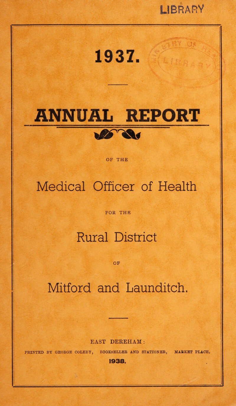 LIBRARY 1937. ANNUAL REPORT OF THE Medical Officer of Health FOR THE Rural District OF Mitford and Launditch. EAST DEREHAM: PRINTED BY GEORGE COLEBY, BOOKSELLER AND STATIONER, MARKET PLACE. 1938,